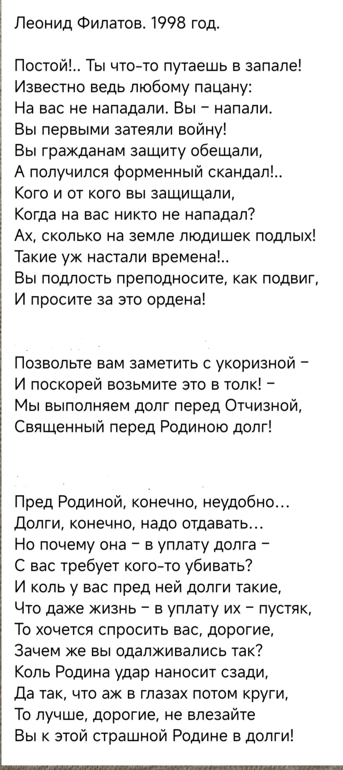 Леонид Филатов 1998 год Постой Ты что то путаешь в запале Известно ведь любому пацану На вас не нападали Вы напали Вы первыми затеяли войну Вы гражданам защиту обещали А получился форменный скандал Кого и от кого вы защищали Когда на вас никто не нападал Ах сколько на земле людишек подлых Такие уж настали времена Вы подлость преподносите как подвиг