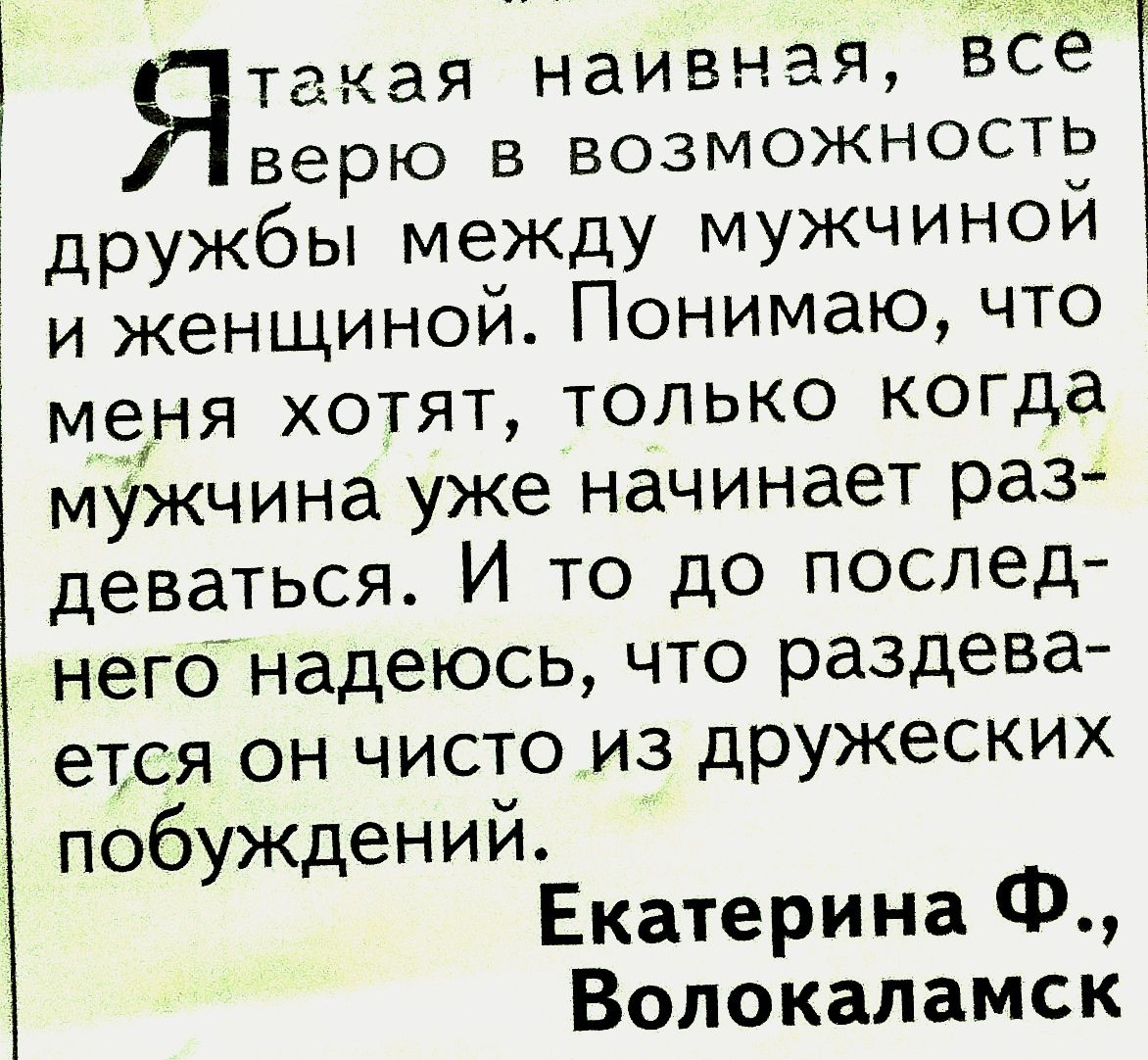 Ята:ая наивная, все верю в возможность дружбы между мужчиной и женщиной. Понимаю, что меня хотят, только когда мужчина уже начинает раз деваться. И то до послед него надеюсь, что раздева ется он чисто из дружеских побуждений. Екатерина ф., волокаламск
Ята:ая наивная, все верю в возможность дружбы между мужчиной и женщиной. Понимаю, что меня хотят, только когда мужчина уже начинает раз деваться. И то до послед него надеюсь, что раздева ется он чисто из дружеских побуждений. Екатерина ф., волокаламск