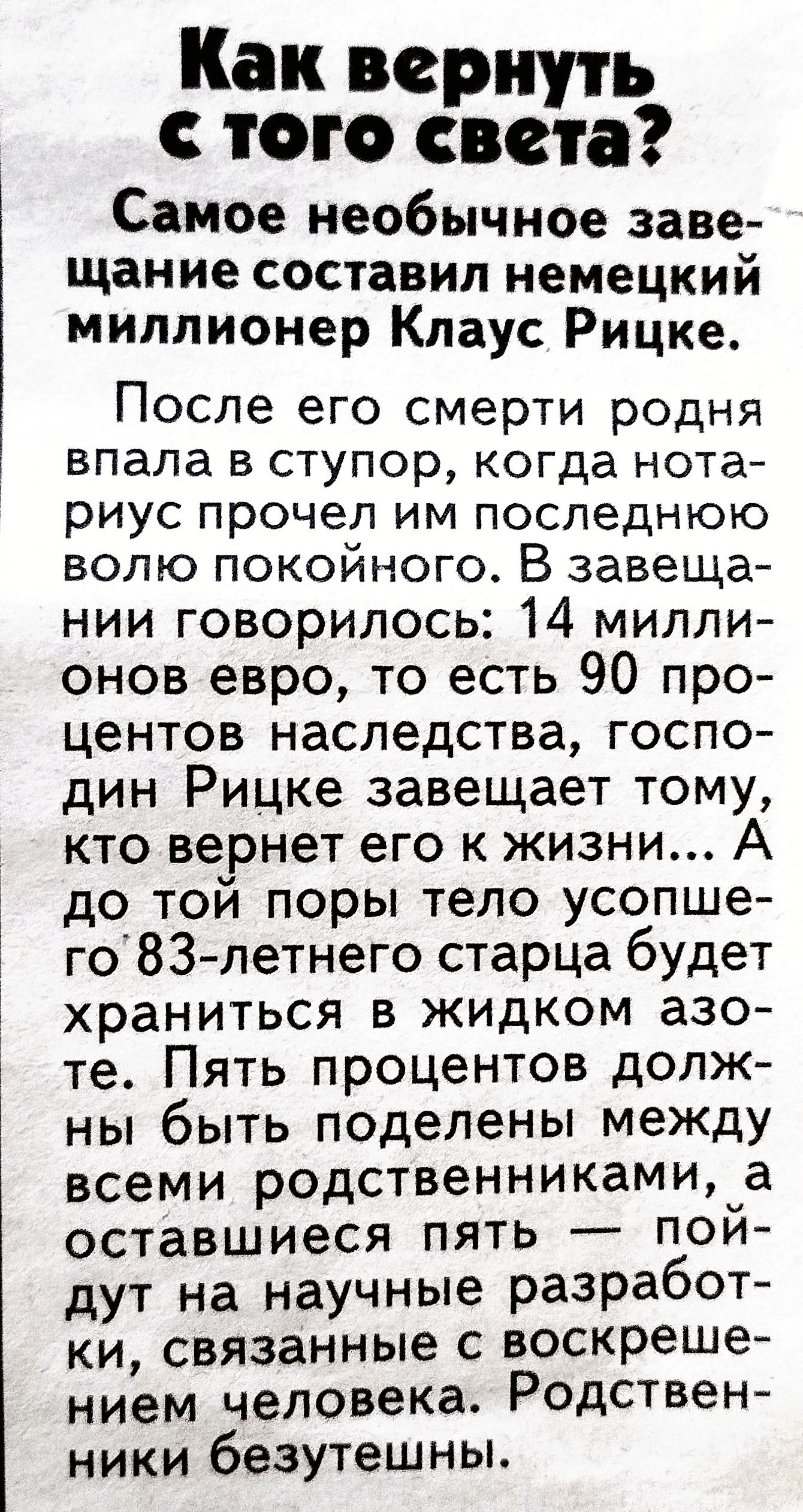 Как вернуть с того света? Самое необычное заве щание составил немецкий миллионер клаус рицке. После его смерти родня впала в ступор, когда нота риус прочел им последнюю волю покойного. В завеща нии говорилось: 14 милли онов евро, то есть 90 про центов наследства, госпо дин рицке завещает тому, кто вернет его к жизни.. До той поры тело усопше го'83летнего старца будет храниться в жидком азо те. Пять процентов долж ны быть поделены между всеми родственниками, а оставшиеся пять  пой дут на научные разработ ки, связанные с воскреше нием человека. Родствен ники безутешны.
Как вернуть с того света? Самое необычное заве щание составил немецкий миллионер клаус рицке. После его смерти родня впала в ступор, когда нота риус прочел им последнюю волю покойного. В завеща нии говорилось: 14 милли онов евро, то есть 90 про центов наследства, госпо дин рицке завещает тому, кто вернет его к жизни.. До той поры тело усопше го'83летнего старца будет храниться в жидком азо те. Пять процентов долж ны быть поделены между всеми родственниками, а оставшиеся пять  пой дут на научные разработ ки, связанные с воскреше нием человека. Родствен ники безутешны.