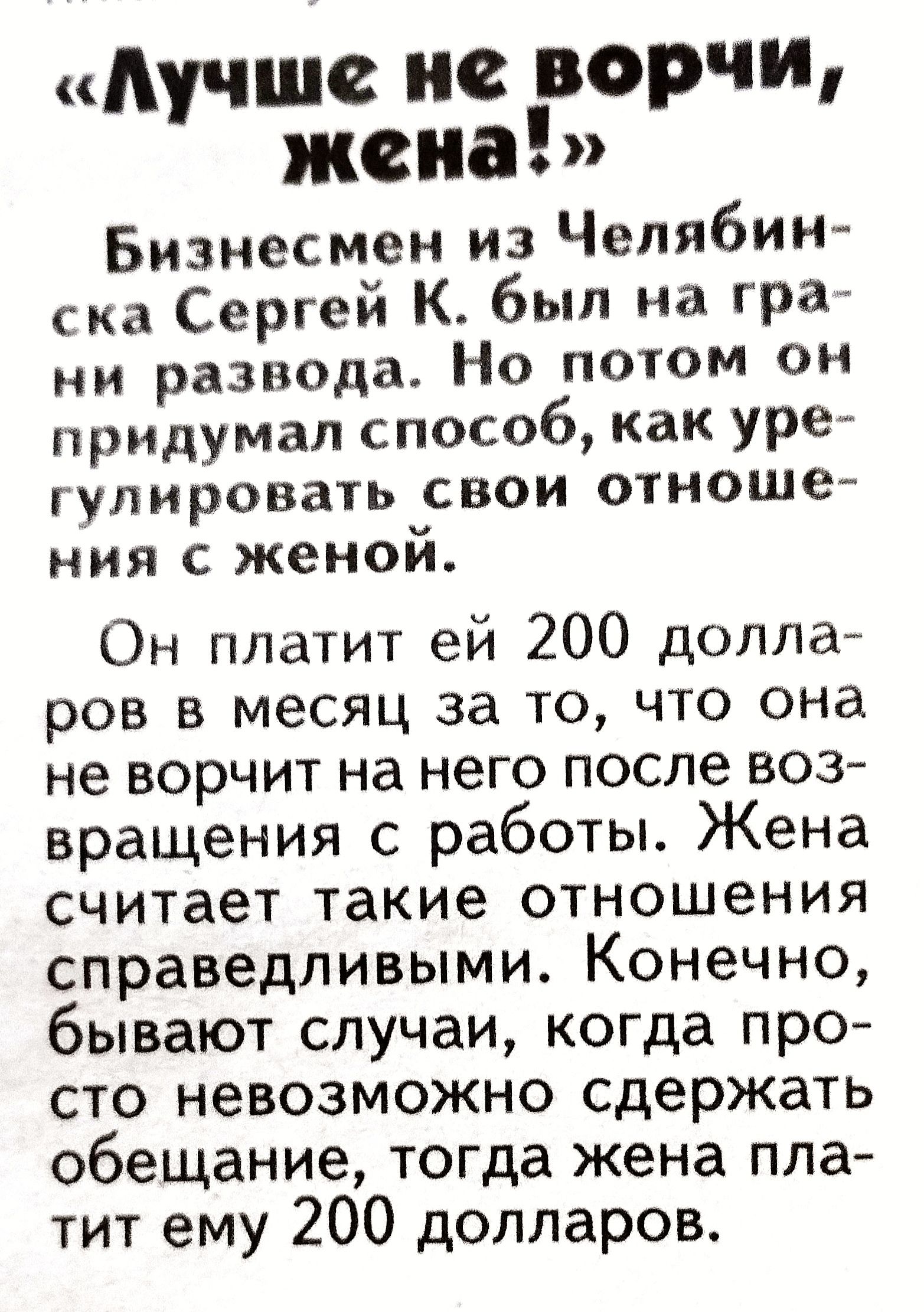 «лучше не ворчи, жена!» бизнесмен из челябин ска сергей к. Был на гра ни развода. Но потом он придумал способ, как уре гупировзть свои отноше ния с женой. Он платит ей 200 долла ров в месяц за то, что она не ворчит на него после воз вращения с работы. Жена считает такие отношения справедливыми. Конечно, бывают случаи, когда про сто невозможно сдержать обещание, тогда жена пла тит ему 200 долларов.
«лучше не ворчи, жена!» бизнесмен из челябин ска сергей к. Был на гра ни развода. Но потом он придумал способ, как уре гупировзть свои отноше ния с женой. Он платит ей 200 долла ров в месяц за то, что она не ворчит на него после воз вращения с работы. Жена считает такие отношения справедливыми. Конечно, бывают случаи, когда про сто невозможно сдержать обещание, тогда жена пла тит ему 200 долларов.