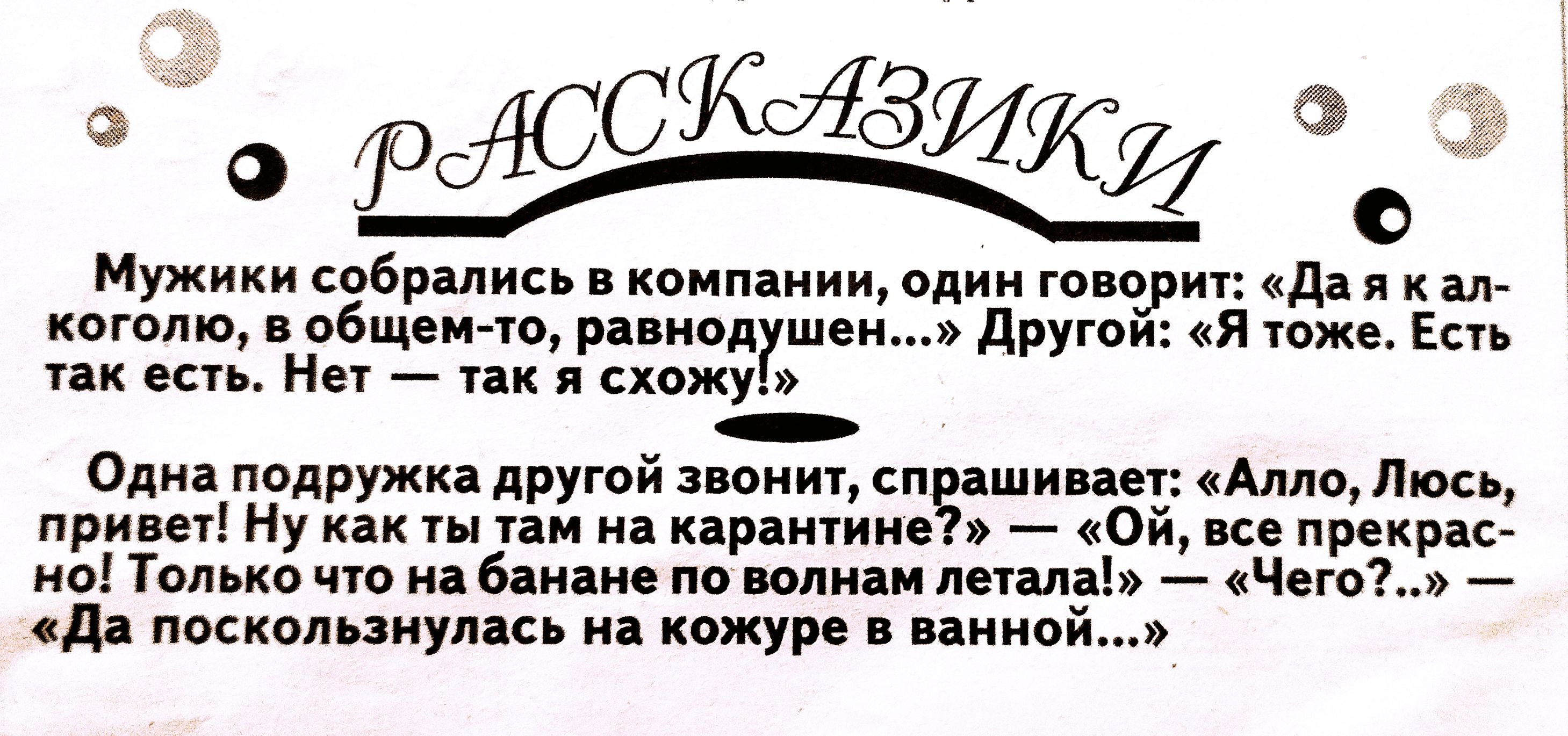 9045 2 9  о: мужики собрались в компании, один говорит: «да я к ал коголю, в общемто, равнодушен...» другой: «я тоже. Есть » так есть. Нет  так я схожу!  Одна подружка другой звонит, спрашивает: «алло, люсь привет! Ну как ты там на карантине?»  «ой, все прекра но! Только что на банане по волнам летала!»  «чего?..»  «да поскользнулась на кожуре в ванно!
9045 2 9  о: мужики собрались в компании, один говорит: «да я к ал коголю, в общемто, равнодушен...» другой: «я тоже. Есть » так есть. Нет  так я схожу!  Одна подружка другой звонит, спрашивает: «алло, люсь привет! Ну как ты там на карантине?»  «ой, все прекра но! Только что на банане по волнам летала!»  «чего?..»  «да поскользнулась на кожуре в ванно!