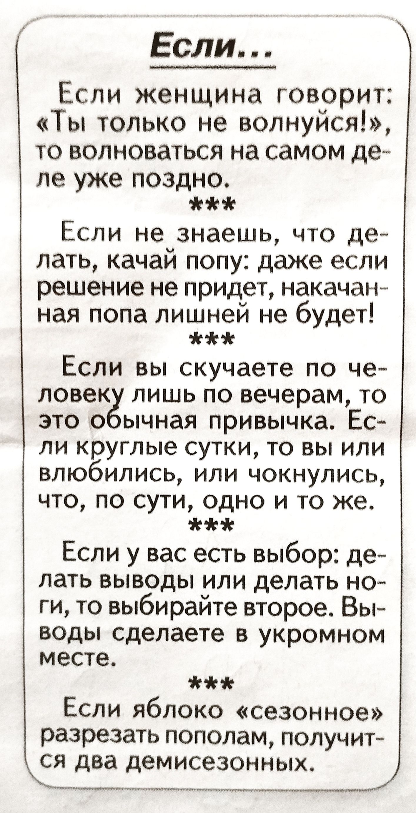 Если... Если женщина говорит: «ты только не волнуйся!», то волноваться на самом де ле уже поздно. Же если не знаешь, что де лать, качай попу: даже если решение не придет, накачан ная попа лишней не будет!  Если вы скучаете по че ловеку лишь по вечерам, то это обычная привычка. Ес ли круглые сутки, то вы или влюбились, или чокнулись, что, по сути, одно и то же.  Если у вас есть выбор: де лать выводы или делать но ги, то выбирайте второе. Вы воды сделаете в укромном месте.  Если яблоко «сезонное» разрезать пополам, получит ся два демисезонных.