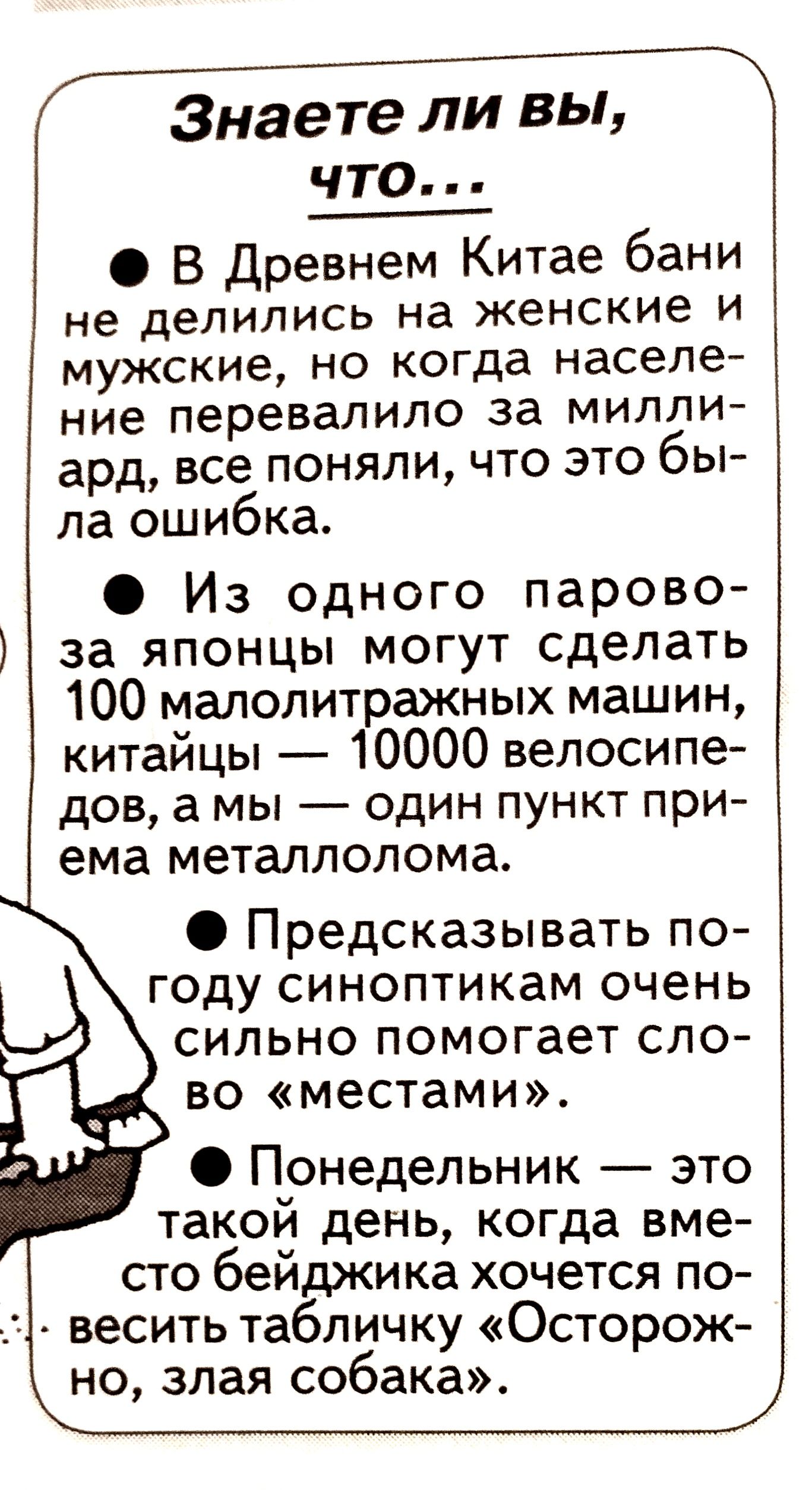 знаете ли вы,  что...  В древнем китае бани не делились на женские и мужские, но когда населе ние перевалило за милли ард, все поняли, что это бы ла ошибка.  Из одного парово  за японцы могут сделать 100 малолитражных машин, китайцы  10000 велосипе дов, а мы  один пункт при ема металлолома.  Предсказывать по году синоптикам очень сильно помогает сло во «местами».  Понедельник  это такой день, когда вме сто бейджика хочется по . Весить табличку «осторож но, злая собака». Й