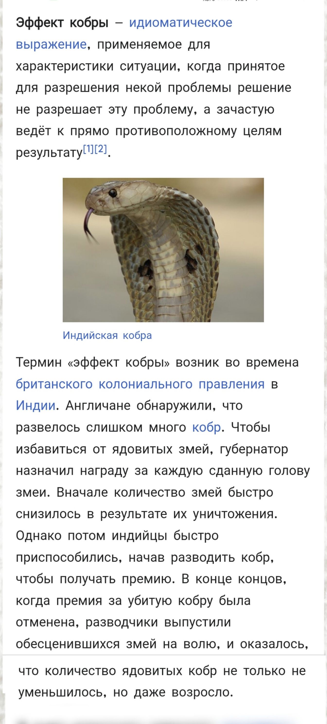 Эффект кобры – идиоматическое выражение, применяемое для характеристики ситуации, когда принятое для решения какой проблемы решение не решает эту проблему, а зачастую ведёт к прямо противоположному целям результату. Термин «эффект кобры» возник во времена британского колониального правления в Индии. Англичане обнаружили, что развелось слишком много кобр. Чтобы избавиться от ядовитых змей, губернатор назначил награду за каждую сданную голову змеи. Сначала количество змей быстро увеличивалось в результате их уничтожения. Однако потом индийцы быстро приспособились, начав разводить кобр, чтобы получить премию. В конце концов, когда премия за битую кобру была отменена, разводчик выпустили обезвреженных змей на волю, и оказалось, что количество кобр не только не уменьшилось, но даже возросло.