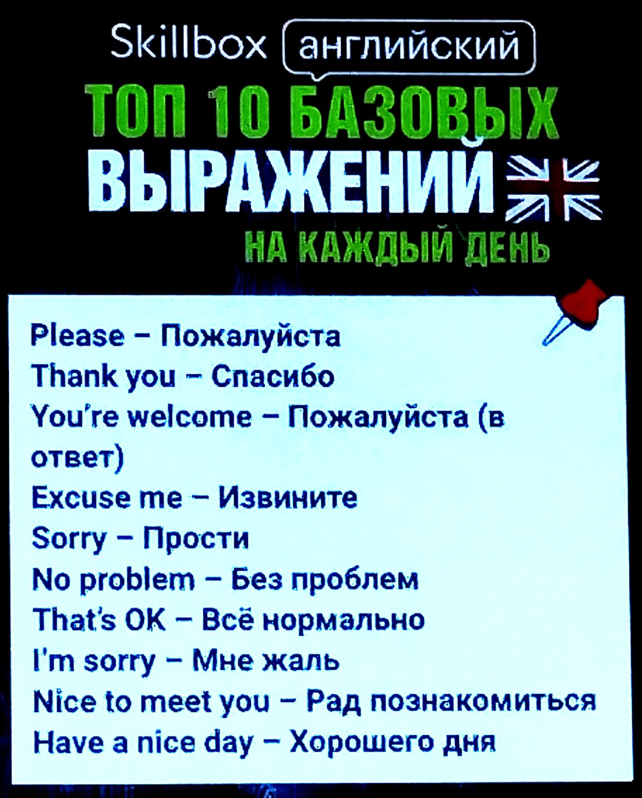 Skillbox английский
ТОП 10 БАЗОВЫХ ВЫРАЖЕНИЙ
НА КАЖДЫЙ ДЕНЬ
Please – Пожалуйста
Thank you – Спасибо
You’re welcome – Пожалуйста (в ответ)
Excuse me – Извините
Sorry – Прости
No problem – Без проблем
That’s OK – Всё нормально
I’m sorry – Мне жаль
Nice to meet you – Рад познакомиться
Have a nice day – Хорошего дня