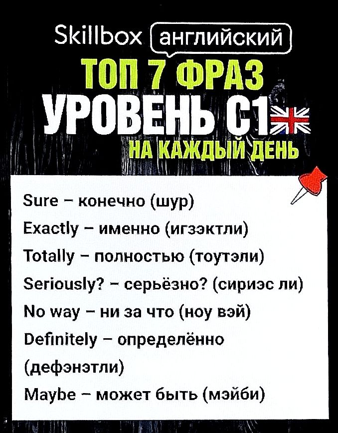 Skillbox английский
ТОП 7 ФРАЗ
УРОВЕНЬ C1
НА КАЖДЫЙ ДЕНЬ

Sure – конечно (шур)
Exactly – именно (игэзэкли)
Totally – полностью (тоутали)
Seriously? – серьёзно? (сириз ли)
No way – ни за что (ноу вэй)
Definitely – определённо (дэфинитли)
Maybe – может быть (мэйби)