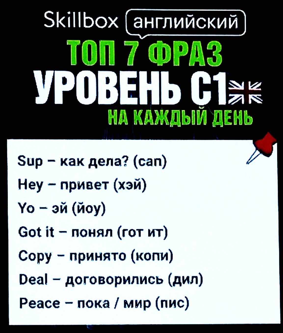 Skillbox английский
ТОП 7 ФРАЗ
УРОВЕНЬ C1 🇬🇧
НА КАЖДЫЙ ДЕНЬ
Sup – как дела? (сап)
Hey – привет (хэй)
Yo – эй (йо)
Got it – понял (гот ит)
Copy – приятно (копи)
Deal – договорились (дил)
Peace – пока / мир (пис)