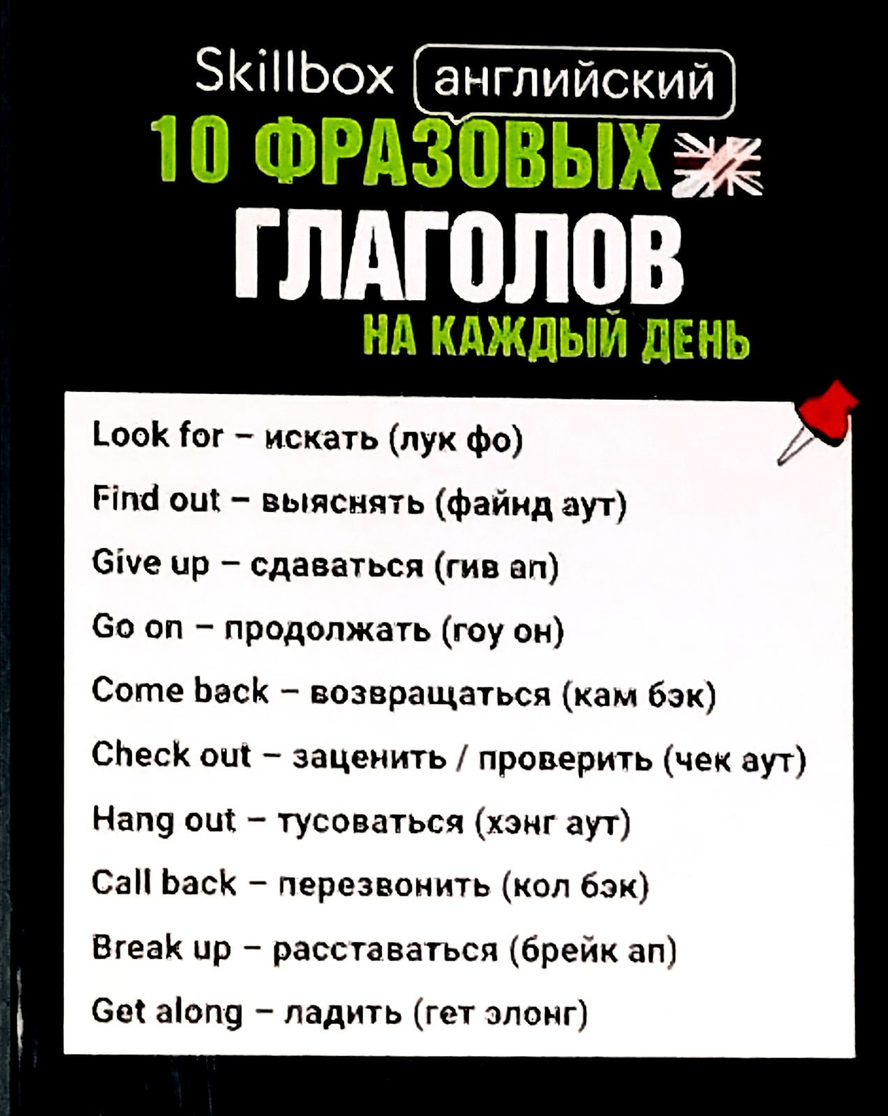 10 ФРАЗОВЫХ ГЛАГОЛОВ 
Look for – искать (лук фо)
Find out – выяснять (файн аут)
Give up – сдаваться (гив ап)
Go on – продолжать (го он)
Come back – возвращаться (кам бэк)
Check out – заценить / проверить (чек аут)
Hang out – тусоваться (хэнг аут)
Call back – перезвонить (кол бэк)
Break up – расставаться (брейк ап)
Get along – ладить (гет элонг)