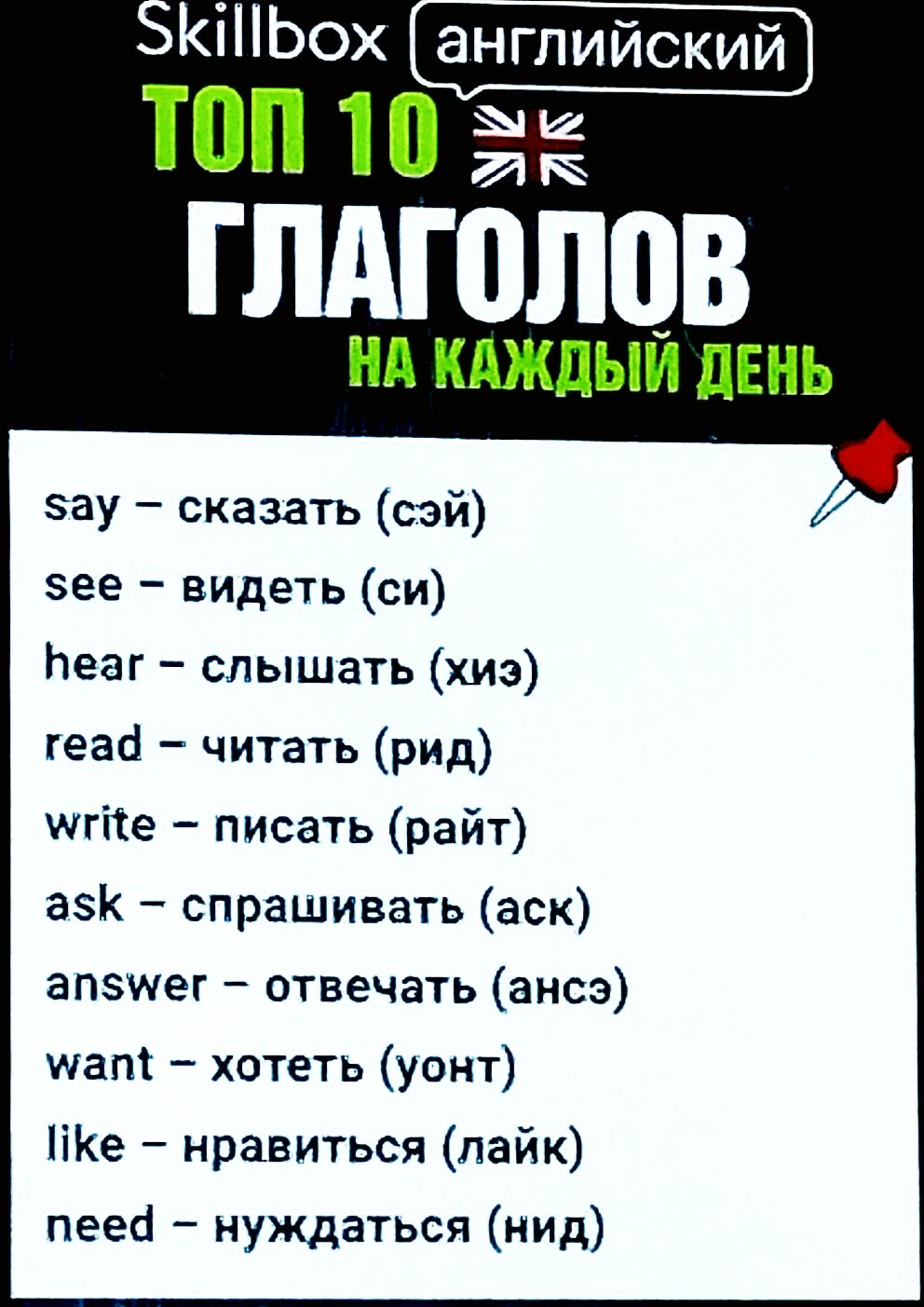 Skillbox английский
ТОП 10
ГЛАГОЛОВ
НА КАЖДЫЙ ДЕНЬ
say – сказать (сэй)
see – видеть (си)
hear – слышать (хиз)
read – читать (рид)
write – писать (райт)
ask – спрашивать (аск)
answer – отвечать (ансэр)
want – хотеть (уант)
like – нравиться (лайк)
need – нуждаться (нид)