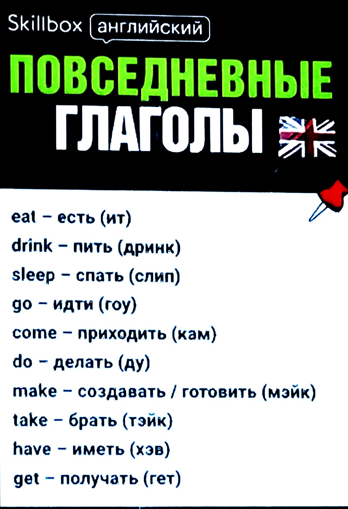 eal – есть (ит)
drink – пить (дринк)
sleep – спать (слип)
go – идти (гo)
come – приходить (кам)
do – делать (ду)
make – создавать / готовить (мэйк)
take – брать (тэйк)
have – иметь (хэв)
get – получать (гет)