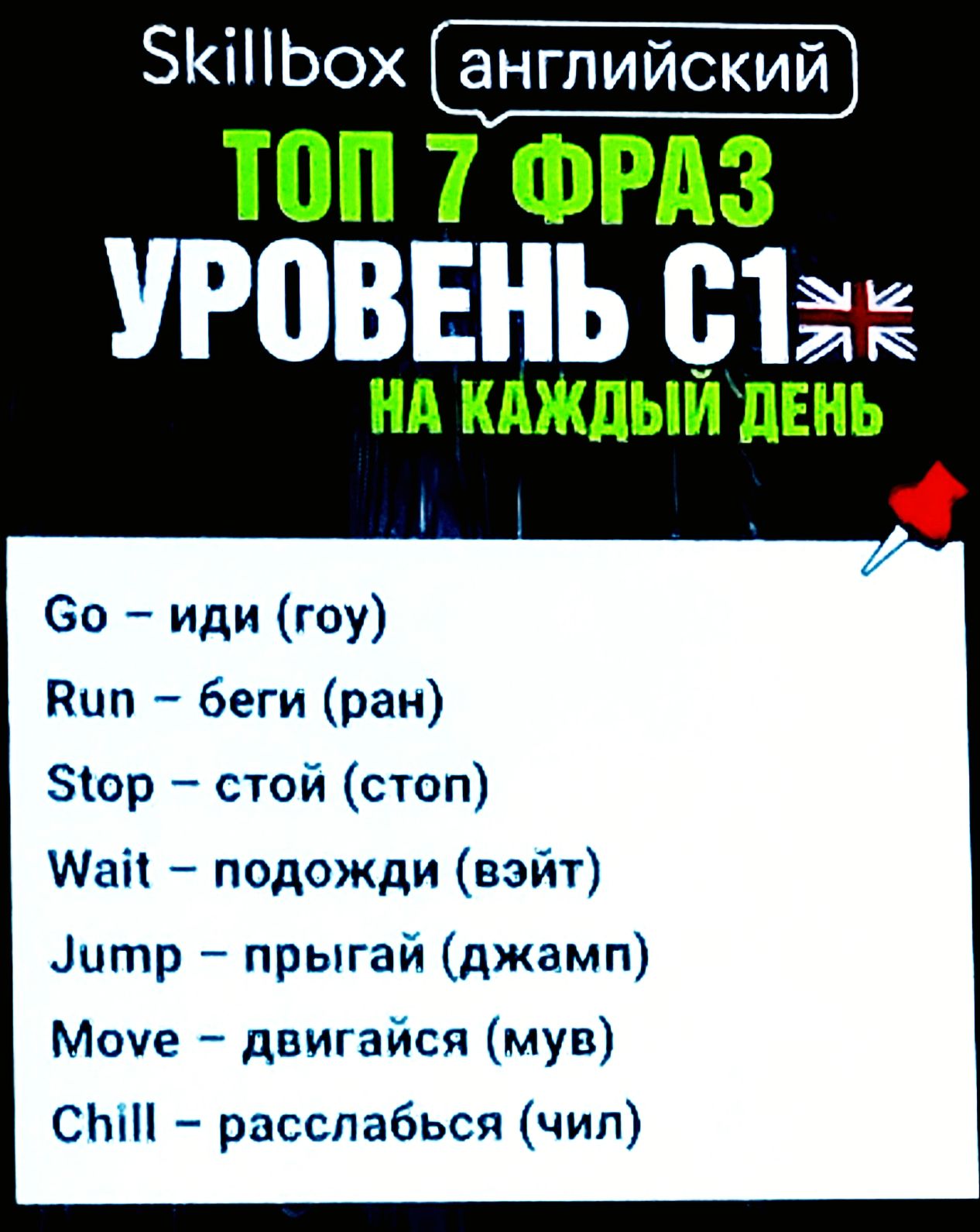 Skillbox 
английский 
ТОП 7 ФРАЗ 
УРОВЕНЬ C1 
НА КАЖДЫЙ ДЕНЬ 
Go – иди (гоу) 
Run – беги (ран) 
Stop – стой (стоп) 
Wait – подожди (вэйт) 
Jump – прыгай (джамп) 
Move – двигайся (мув) 
Chill – расслабься (чил)
