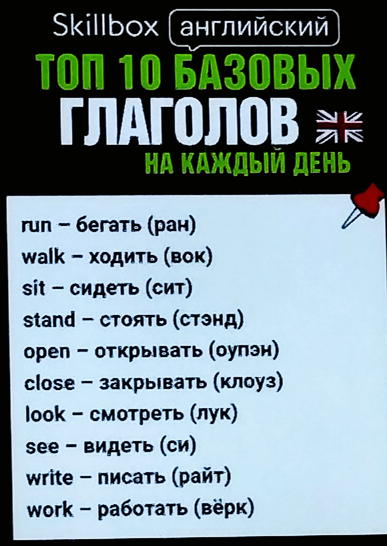Skillbox английский
ТОП 10 БАЗОВЫХ ГЛАГОЛОВ
на каждый день
run – бегать (ран)
walk – ходить (вок)
sit – сидеть (сит)
stand – стоять (стэнд)
open – открывать (оупэн)
close – закрывать (клоуз)
look – смотреть (лук)
see – видеть (си)
write – писать (райт)
work – работать (вёрк)
