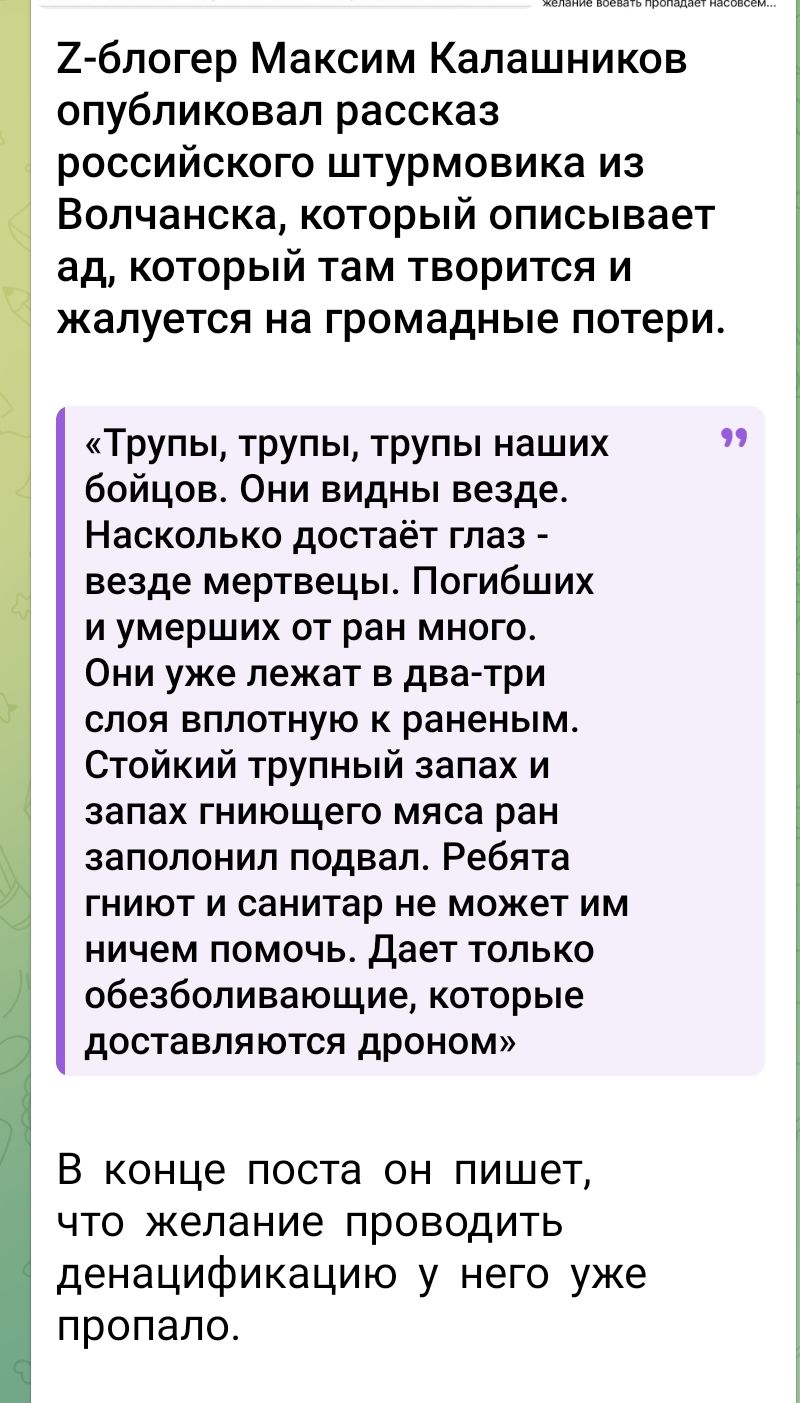 Z-блогер Максим Калашников опубликовал рассказ российского штурмовика из Волчанска, который описывает ад, который там творится и жалуется на громадные потери.

«Трупы, трупы, трупы наших бойцов. Они видны везде. Насколько достаёт глаза - везде мёртвцы. Погибших и умерших от ран много. Они уже лежат в два-три слоя плотно к раненым. Стойкий трупный запах и запах гниющего мяса ран заполнили подвал. Ребята гниют и санитар не может им ничем помочь. Даёт только обезболивающее, которые доставляются дроном.»

В конце поста он пишет, что желание проводить денасификацию у него уже пропало.