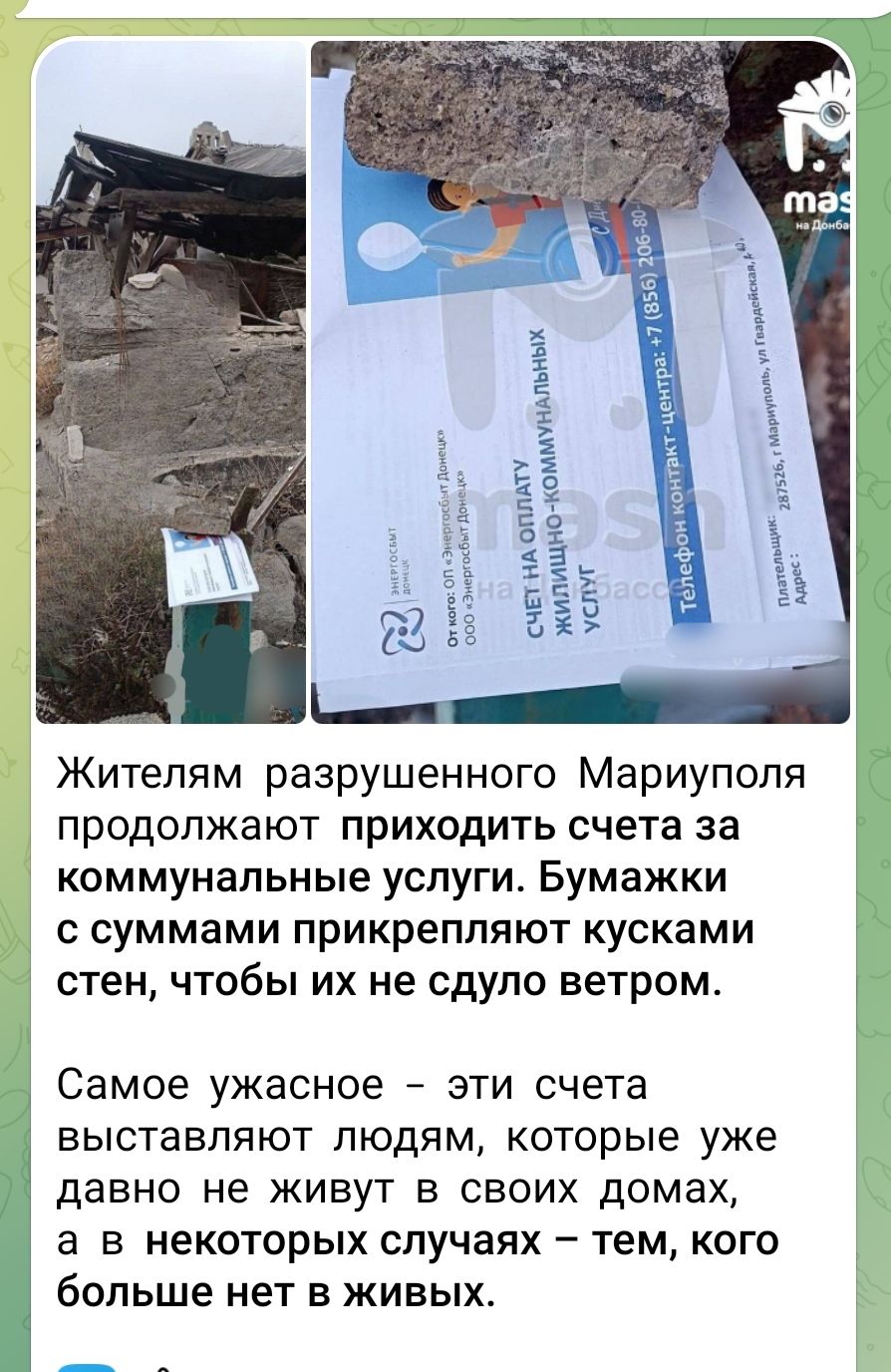 Жителям разрушенного Мариуполя продолжают приходить счета за коммунальные услуги. Бумажки с суммами прикрепляют кусками стен, чтобы их не сдуло ветром.

Самое ужасное – эти счета выставляют людям, которые уже давно не живут в своих домах, а в некоторых случаях – тем, кого больше нет в живых.