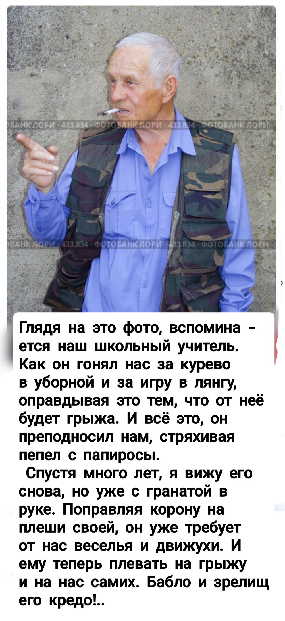 Глядя на это фото, вспомина - еть наш школьный учитель. Как он гонял нас за куревом в уборной и за игру в лянгу, оправдывая это тем, что от неё будет грозь. И всё это, он преподавал нам, стряхивая пепел с папиросы.
Спустя много лет, я вижу его снова, но уже с гранатой в руке. Поправляя корону на плеши своей, он уже требует от нас веселья и движухи. И ему теперь плевать на грехи и на нас самих. Бабло и зреет его кредо!..