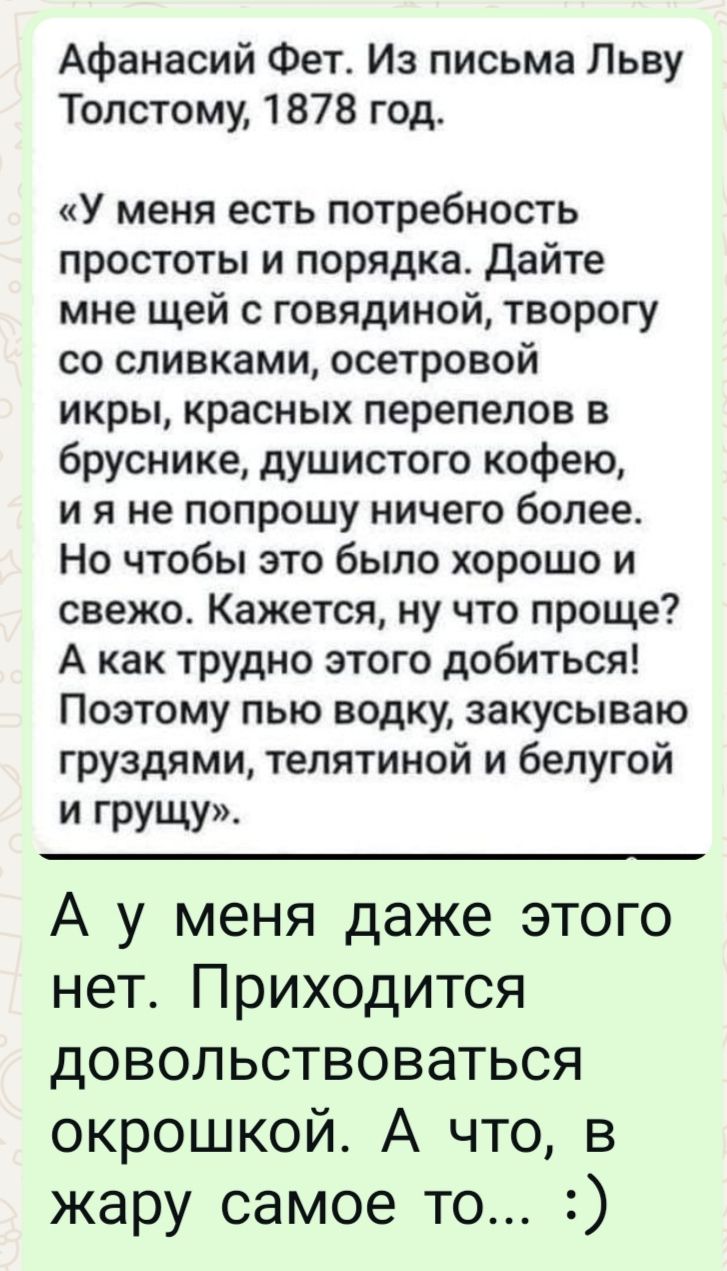 Афанасий Фет. Из письма Льву Толстому, 1878 год.

«У меня есть потребность простоты и порядка. Дайте мне щей с говядиной, творогу со сливками, островой икры, красных перепелов в бруснике, душистого кофею, и я не попрошу ничего более. Но чтобы это было хорошо и свежо. Кажется, ну что проще? А как трудно этого добиться! Поэтому пью водку, закусываю груздями, телятиной и белой и грушей».

А у меня даже этого нет. Приходится довольствоваться окрошкой. А что, в жару самое то... :)