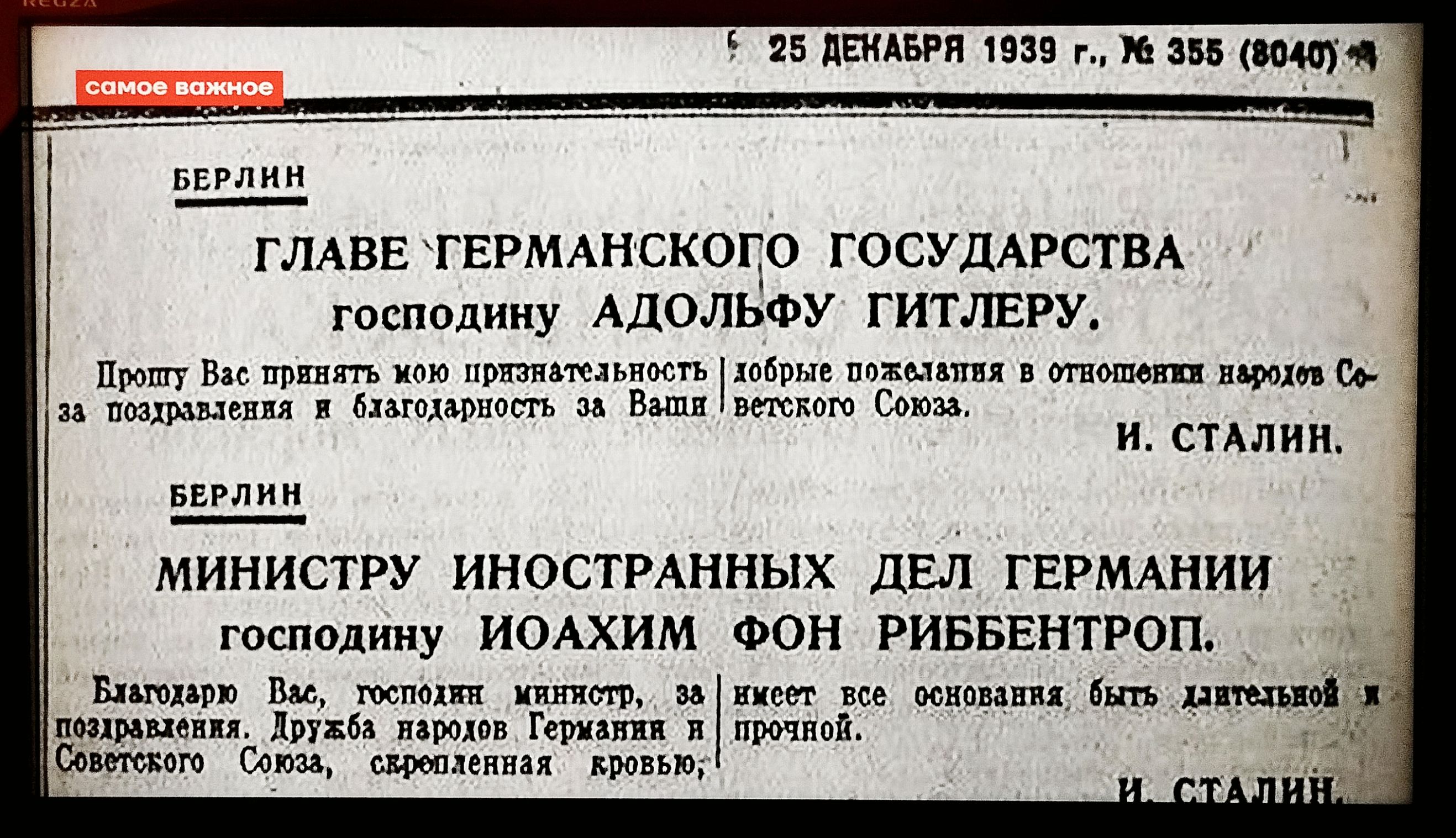 25 ДЕКАБРЯ 1939 г., № 355 (8040)

БЕРЛИН

ГЛАВЕ ГЕРМАНСКОГО ГОСУДАРСТВА
господину АДОЛЬФУ ГИТЛЕРУ.

Прошу Вас принять мою признательность, добрые пожелания в отношении народа Со-за поздравления и благодарность за Ваши великого Союза.

И. СТАЛИН.

МИНИСТРУ ИНОСТРАННЫХ ДЕЛ ГЕРМАНИИ
господину ИОАХИМУ ФОН РИББЕНТРОПУ.

Благодарю Вас, господин министр, за вещи, которые были основами бытия национальной.

Праздник народа Германии и
поздравлений. Р.S. Совета Союза, сохраненная кровью.