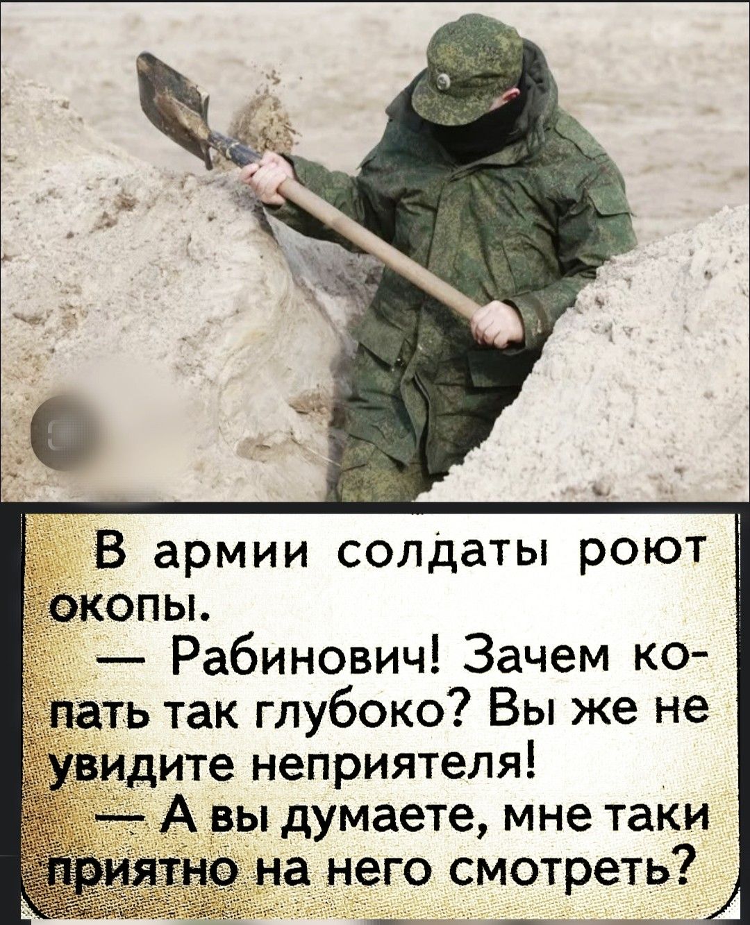 В армии солдаты роют окопы.
— Рабинович! Зачем копать так глубоко? Вы же не увидите неприятеля!
— А вы думаете, мне таки приятно на него смотреть?