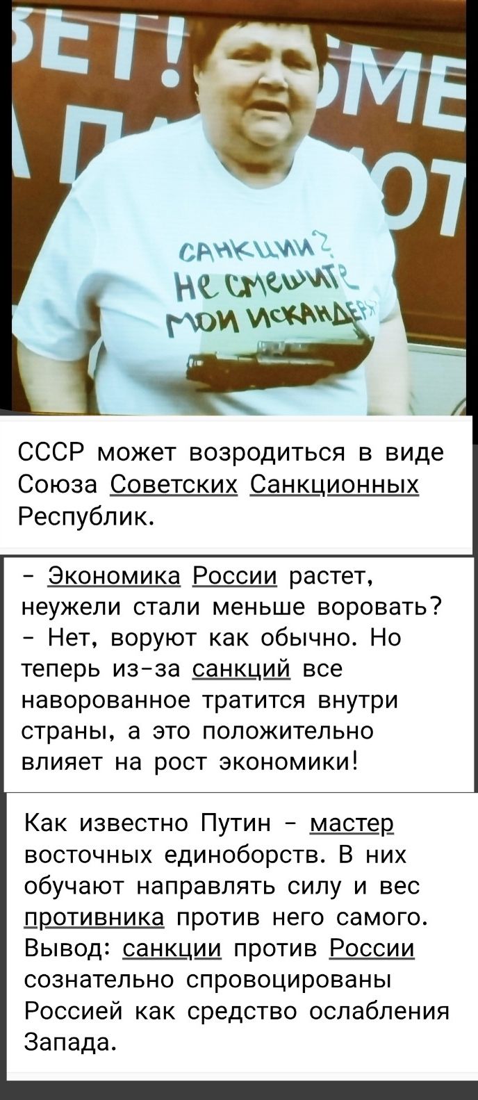 СССР может возродиться в виде Союза Советских Санкционных Республик.

- Экономика России растет, неужели стали меньше воровать?
- Нет, воруют как обычно. Но теперь из-за санкций все наворованное тратится внутри страны, а это положительно влияет на рост экономики!

Как известно Путин - мастер восточных единоборств. В них обучают направлять силу и весь противника против него самого. Вывод: санкции против России сознательно спровоцированы Россией как средство ослабления Запада.