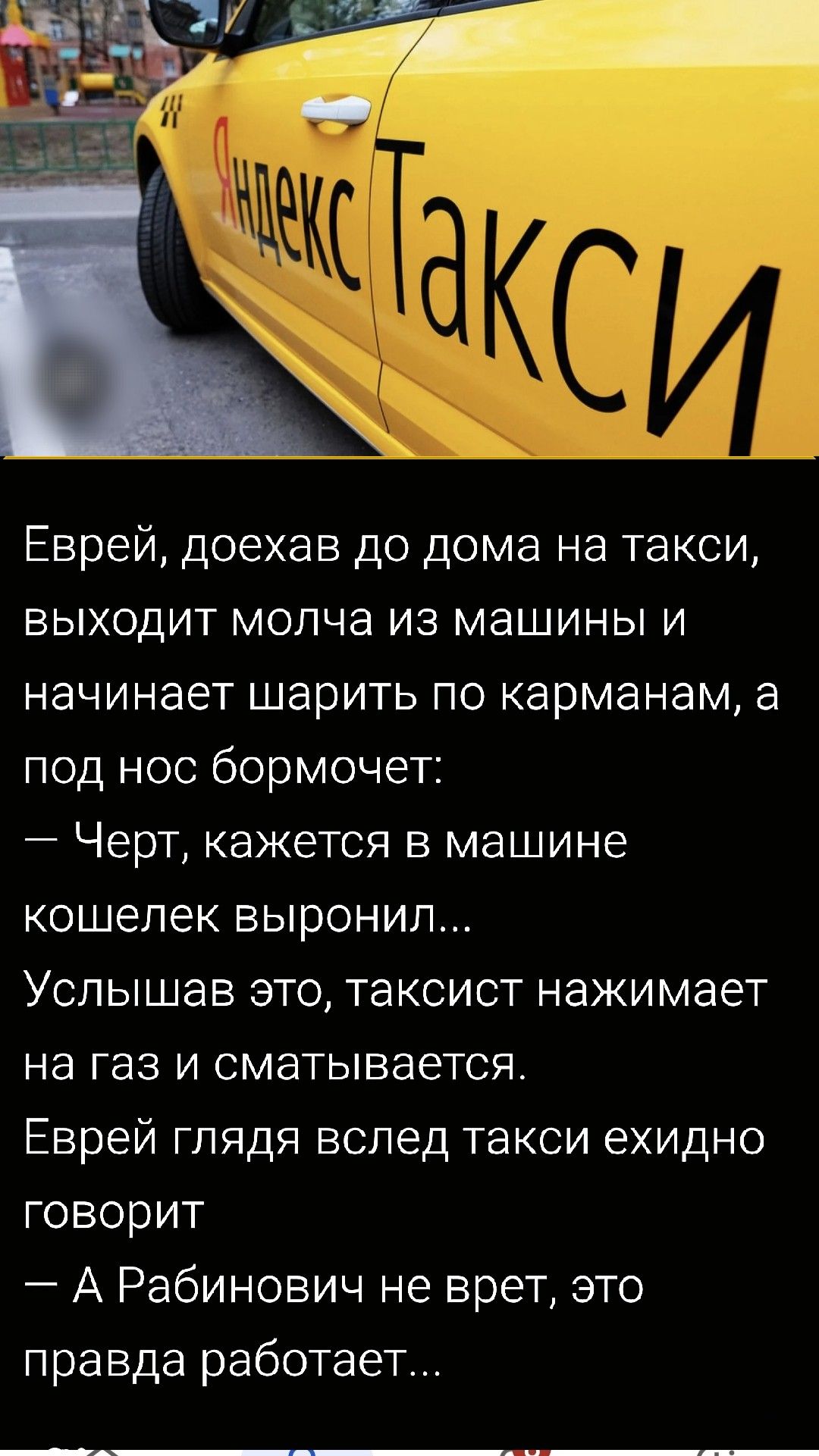 Еврей, доехав до дома на такси, выходит молча из машины и начинает шарить по карманам, а под нос бормочет:
— Черт, кажется в машине кошелек выронил...
Услышав это, таксист нажимает на газ и сматывается.
Еврей, глядя вслед такси, говорит
— А Рабинович не врет, это правда работает...