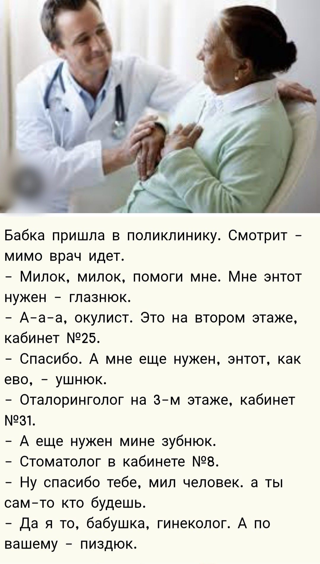 Бабка пришла в поликлинику. Смотрит – мимо врач идет.
- Милок, милок, помоги мне. Мне э́нтот нужен – глазнюк.
- А-а-а, окуліст. Это на втором этаже, кабинет №25.
- Спасибо. А мне еще нужен, э́нтот, как ево, – ушнёс.
- Оталоринголог на 3-м этаже, кабинет №31.
- А еще нужен мне зубнoк.
- Стоматолог в кабинете №8.
- Ны́, спасибо тебе, мил человек, а ты сам – ктo будешь.
- Да я то, бабушка, гинеколог. А по вашему – пиздок.