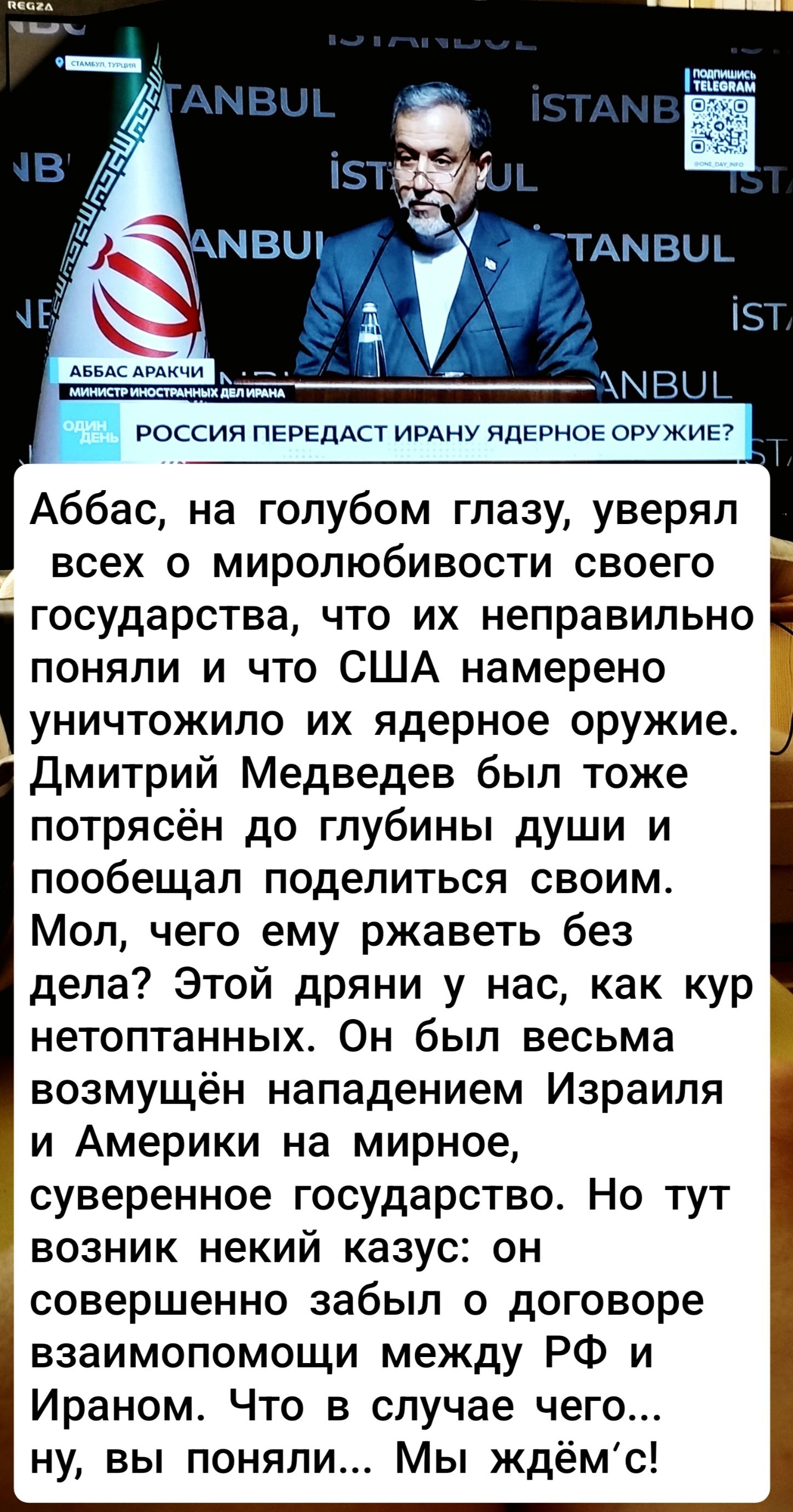 Аббас, на голубом глазу, уверял всех о миролюбивости своего государства, что их неправильно поняли и что США намерено уничтожило их ядерное оружие. Дмитрий Медведев был тоже потрясён до глубины души и пообещал поделиться своим. Мол, чего ему рвать без дела? Этой дряни у нас, как кур не топтанных. Он был весьма возмущён нападением Израиля на мирное, суверенное государство. Но тут возник некий казус: он совершенно забыл о договоре взаимопомощи между РФ и Ираном. Ну, в случае чего... Ну, вы поняли... Мы ждём!