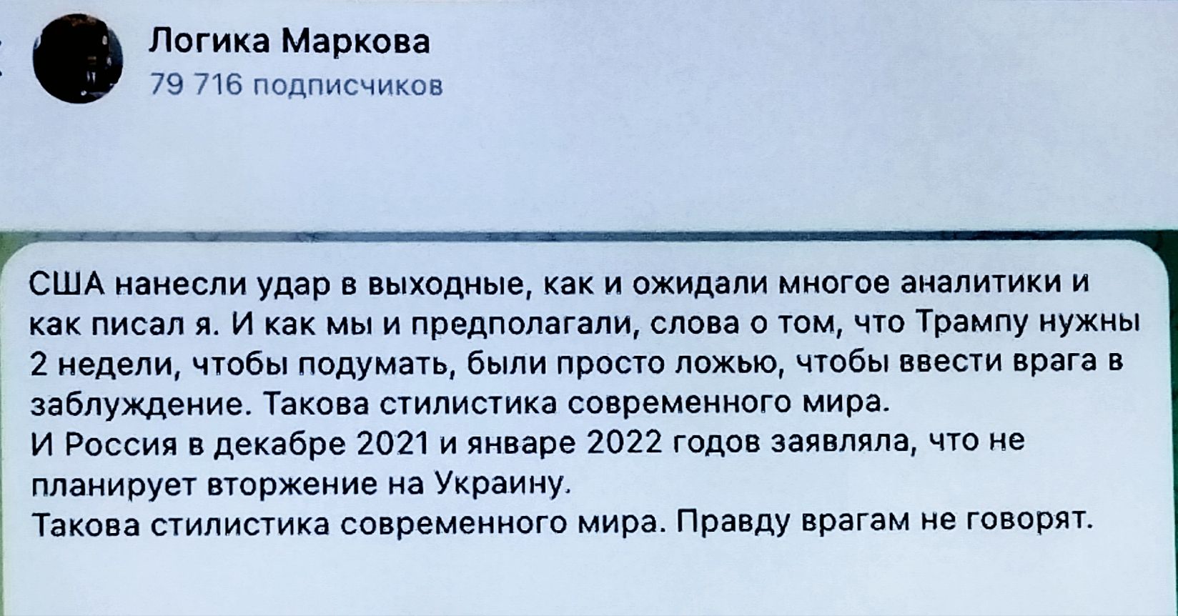 США нанесли удар в выходные, как ожидали многие аналитики и как писал я. И как мы и предполагали, слова о том, что Трампу нужны 2 недели, чтобы подумать, были просто ложью, чтобы ввести врага в заблуждение. Такая стилистика современного мира.
И Россия в декабре 2021 и январе 2022 года заявляла, что не планирует вторжение на Украину.
Такая стилистика современного мира. Правду врагам не говорят.