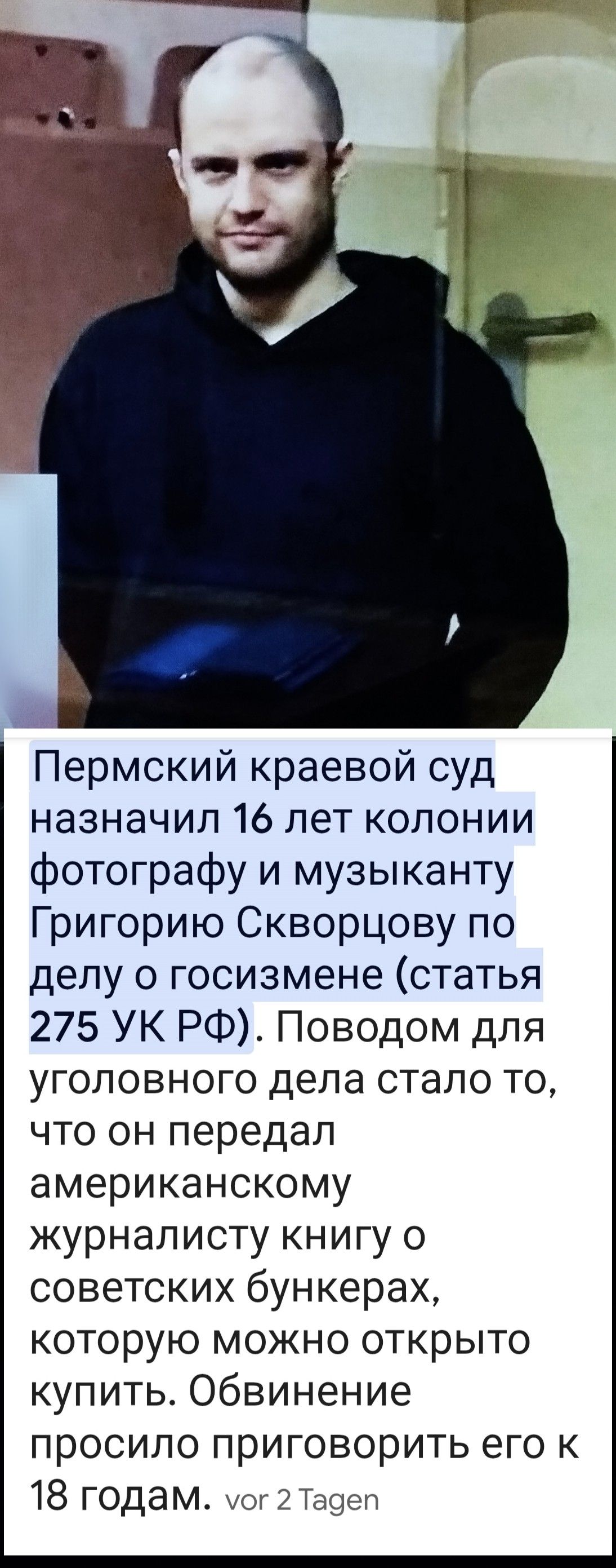 Пермский краевой суд назначил 16 лет колонии фотографу и музыканту Григорию Скворцову по делу о госизмене (статья 275 УК РФ). Поводом для уголовного дела стало то, что он передал американскому журналисту книгу о советских bunker'ах, которую можно открыто купить. Обвинение просило приговорить его к 18 годам.