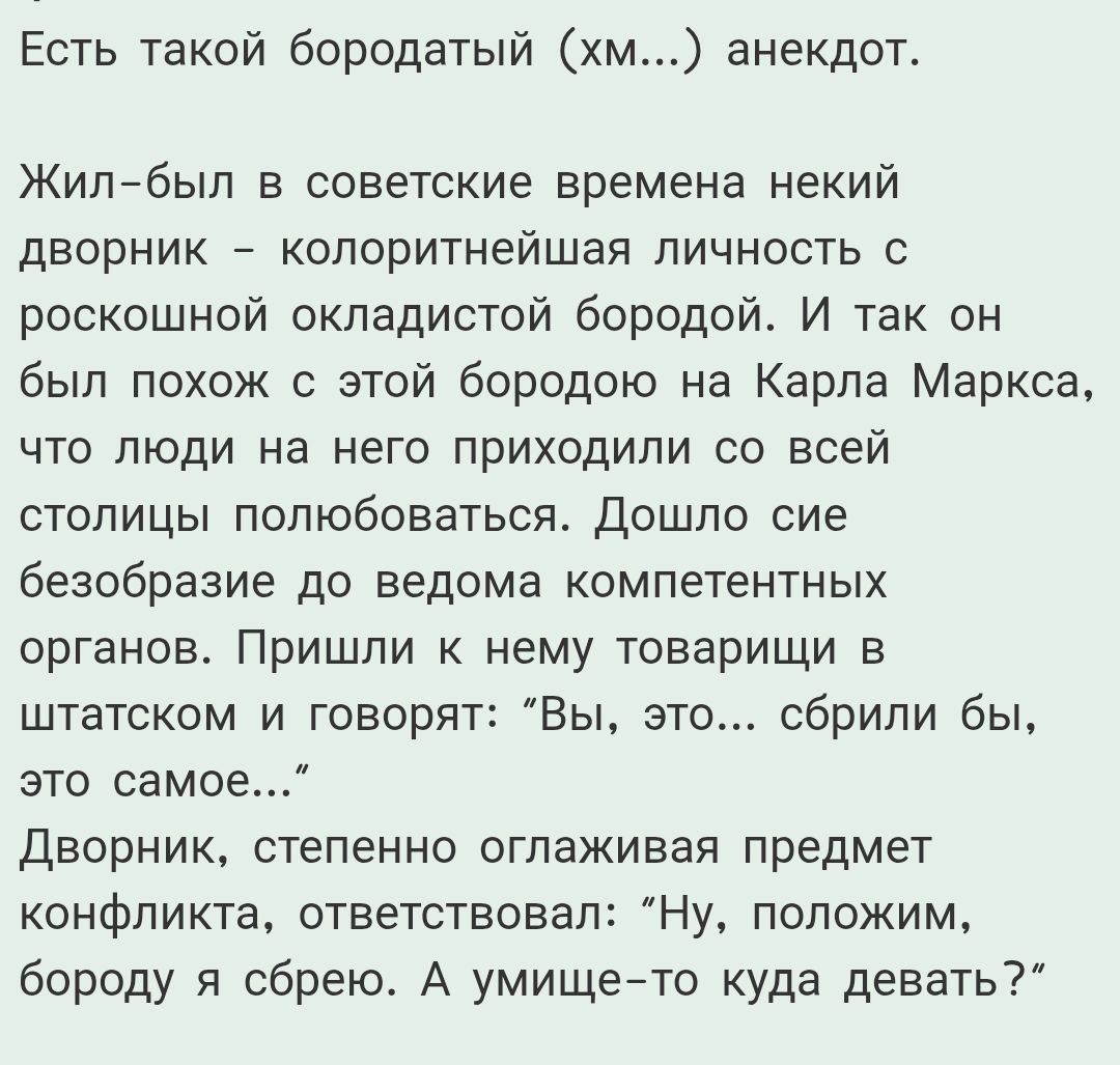 Есть такой бородатый (хм...) анекдот.

Жил-был в советские времена некий дворник – колоритнейшая личность с роскошной окладистой бородой. И так он был похож с этой бородой на Карла Маркса, что люди на него приходили со всей столицы полюбоваться. Дошло сие безобразие до ведома компетентных органов. Пришли к нему товарищи в шляпках и говорят: 