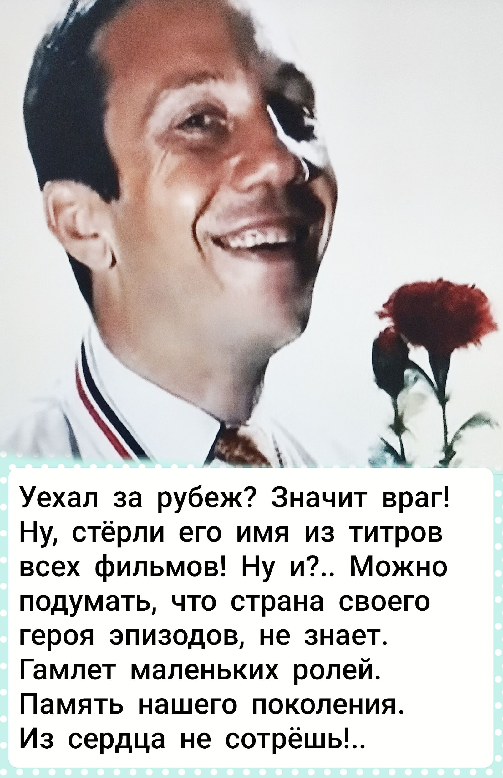Уехал за рубеж? Значит враг! Ну, стёрли его имя из титров всех фильмов! Ну и?.. Можно подумать, что страна своего героя эпизодов, не знает. Гамлет маленьких ролей. Память нашего поколения. Из сердца не сотрёшь!..