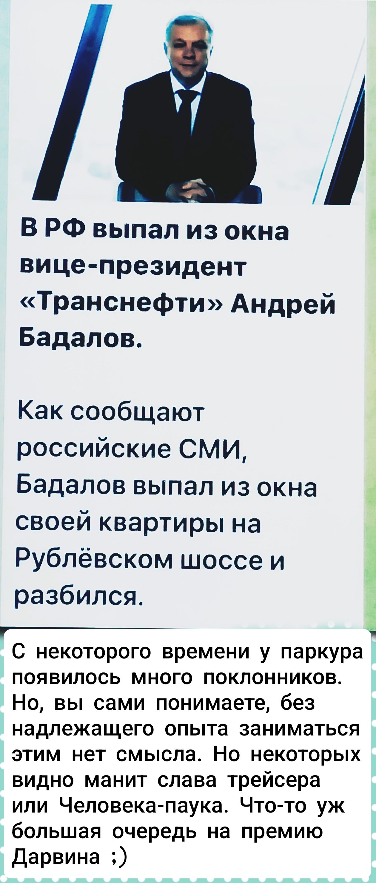 В РФ выпал из окна вице-президент «Транснефти» Андрей Бадалов.
Как сообщают российские СМИ, Бадалов выпал из окна своей квартиры на Рублёвском шоссе и разбился.
С какого-то времени у паркура появилось много поклонников. Но, вы сами понимаете, без надлежащего опыта заниматься этим нет смысла. Но некоторых видно манит слава трейсеров или Человека-паука. Что-то уж большая очередь перед премией Дарвина ;)