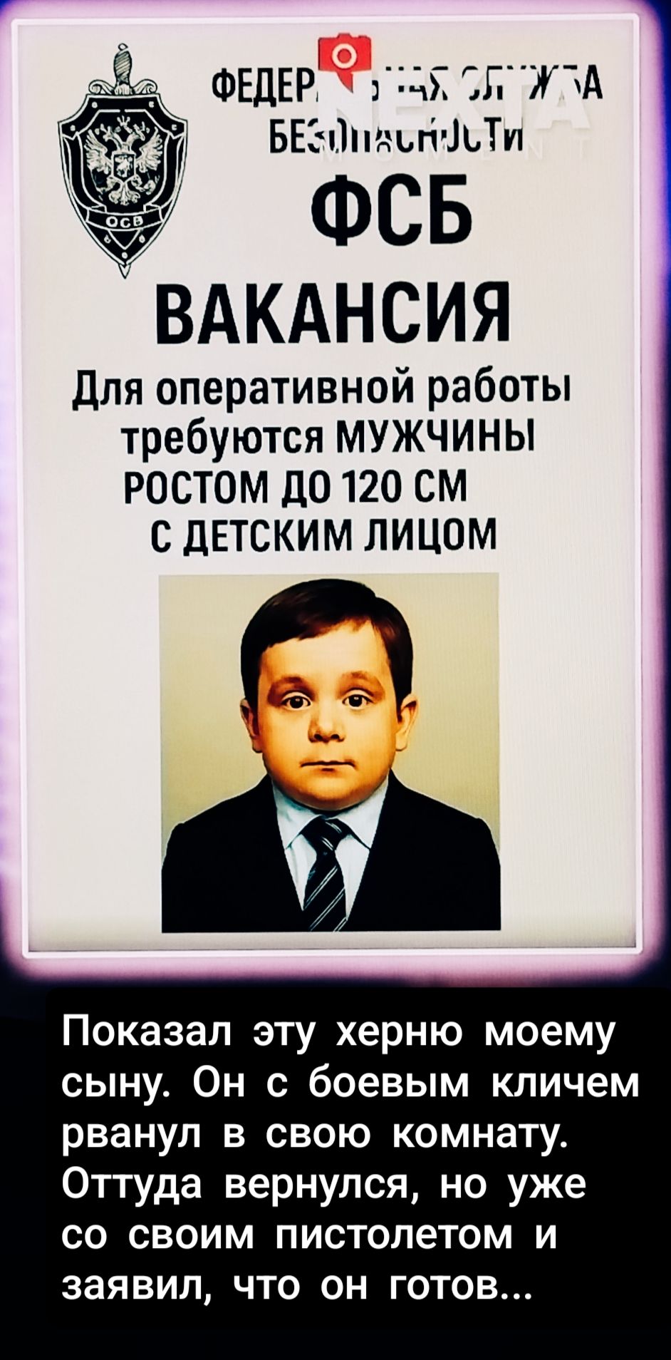 ФЕДЕРАЛЬНАЯ СЛУЖБА БЕЗОПАСНОСТИ
ФСБ
ВАКАНСИЯ
Для оперативной работы требуются МУЖЧИНЫ РОСТОМ ДО 120 СМ С ДЕТСКИМ ЛИЦОМ

Показал эту херню моему сыну. Он с боевым ключем рванул в свою комнату. Оттуда вернулся, но уже со своим пистолетом и заявил, что он готов...