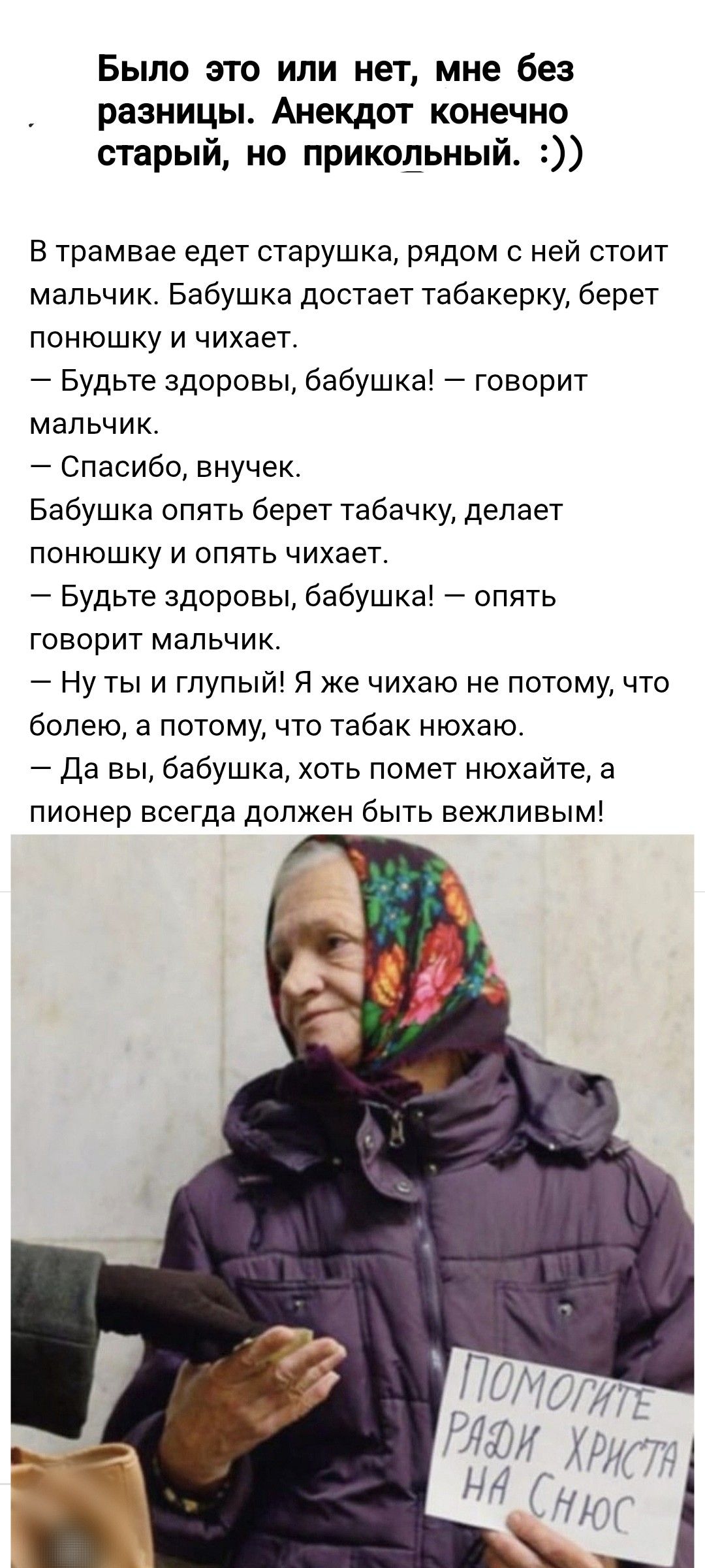 Было это или нет, мне без разницы. Анекдот, конечно, старый, но прикольный. :))

В трамвае едет старушка, рядом с ней стоит мальчик. Бабушка достает табакерку, берет понюшку и чихает.
— Будьте здоровы, бабушка! — говорит мальчик.
— Спасибо, внучек.
Бабушка опять берет табачок, делает понюшку и опять чихает.
— Будьте здоровы, бабушка! — опять говорит мальчик.
— Ну ты и глупый! Я же чихаю не потому, что болею, а потому что табак наш...
— Да вы, бабушка, хоть помет нахайте, а пионер всегда должен быть вежливым!

ПОМогите ради Христа на снос