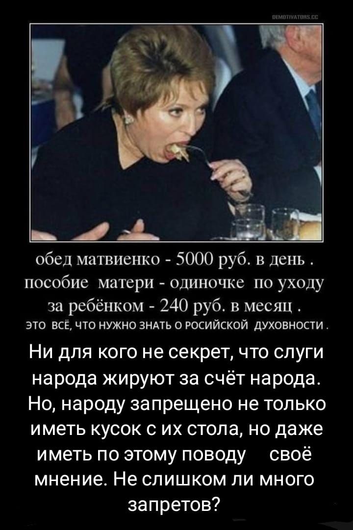 обед матвиенко - 5000 руб. в день . пособие матери - одиночке по уходу за ребёнком - 240 руб. в месяц ; это всё, что нужно знать о российской духовности .

Ни для кого не секрет, что слуги народа жиреют за счёт народа. Но, народу запрещено не только иметь кусок с их стола, но даже иметь по этому поводу своё мнение. Не слишком ли много запретов?