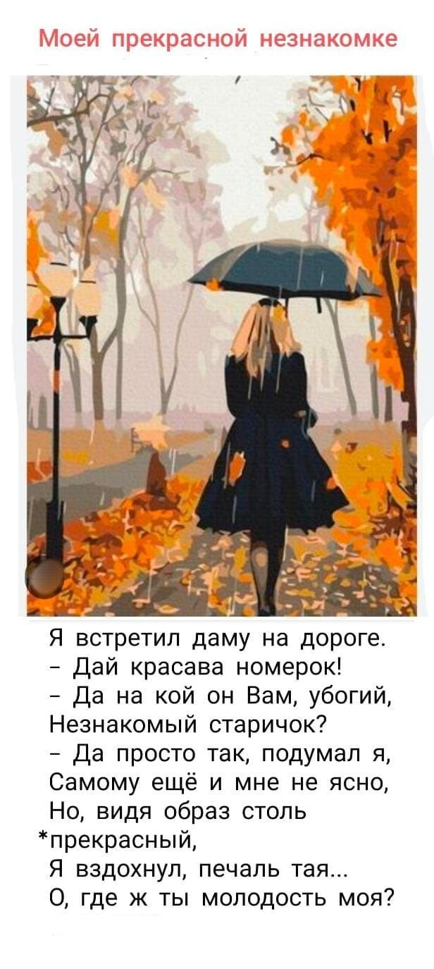 Моей прекрасной незнакомке

Я встретил даму на дороге.
- Дай красавa номерк!
- Да на кой он Вам, убогий,
Незнакомый старичок?
- Да просто так, подумал я,
Самому ещё и мне не ясно,
Но, видя образ столь
*прекрасный,
Я вдохнул, печаль тая...
О, где ж ты молодость моя?