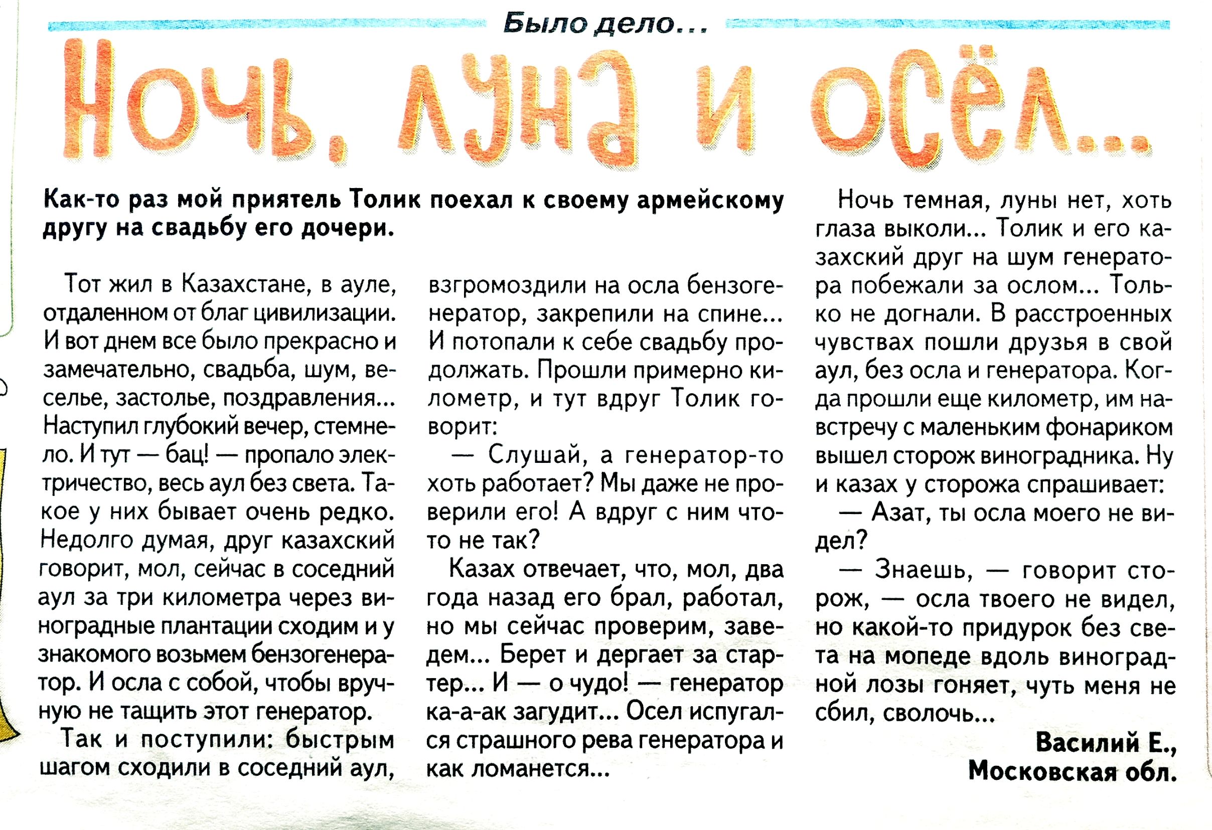 Было дело... Ночь, луна и осёл... Как-то раз мой приятель Толик поехал к своему армейскому другу на свадьбу его дочери.

Тот живёт в Казахстане, в ауле, отдалённом от благ цивилизации. И вот день свадьбы пришёлся на замечательный, свадебный, жёлтый и светлый, т.е. солнечный. Наступил ночью вечер, все веселились.

И тут — с какой-то перепою Толик решил, что вступит в азартный разговор на осла безнегоро, незнакомым и постолкнёт в желудки народ.

— Слушай, а генератор-то не как? 

— Эта хрень! А ты как спишь? Как так?

— Да не знаю, вот, народ. Мне в принципе нравится, когда дождь падает