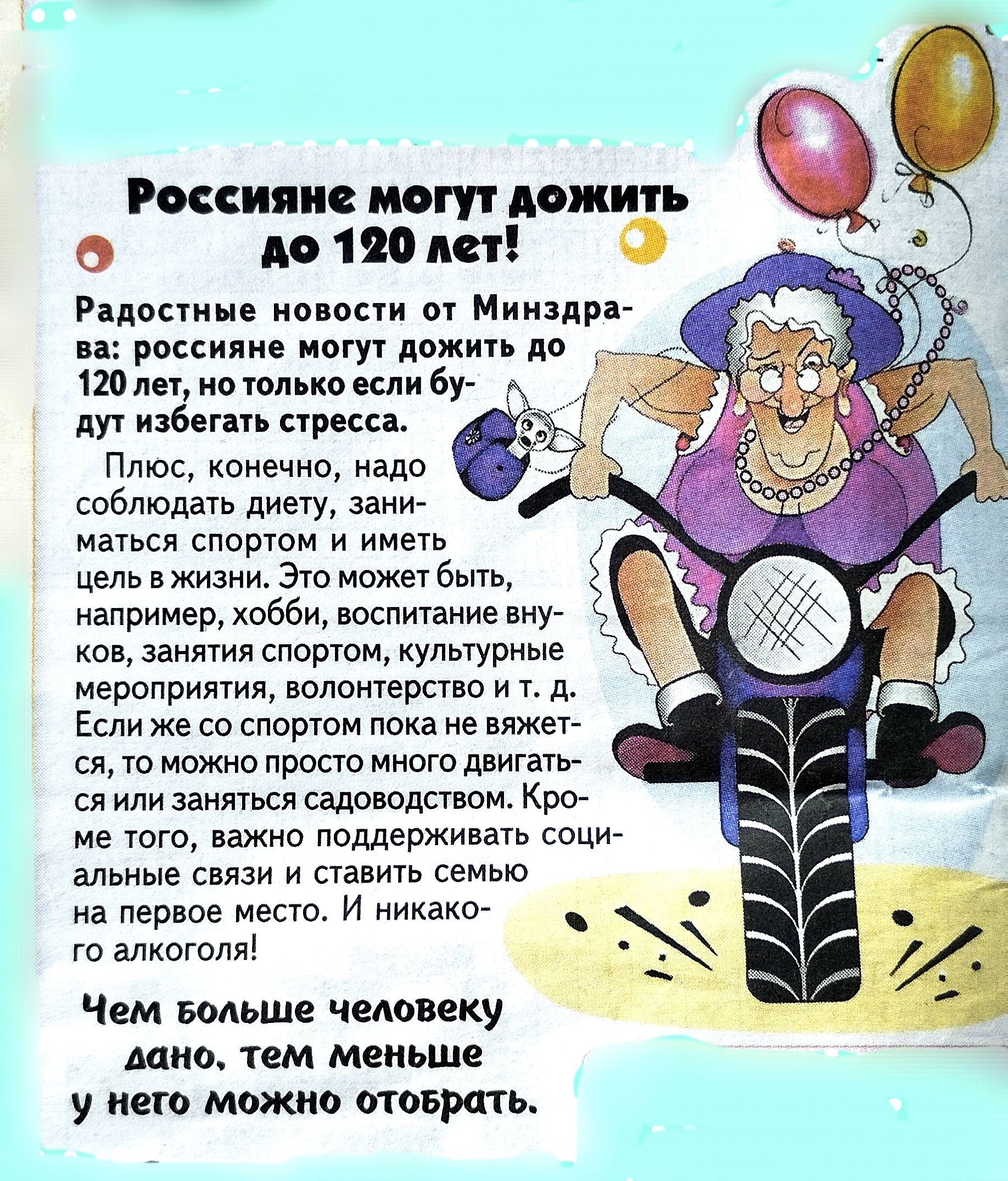 Россияне могут дожить до 120 лет!

Радостные новости от Минздрава: россияне могут дожить до 120 лет, но только если будут избегать стресса.

Плюс, конечно, надо соблюдать диету, заниматься спортом и иметь цель в жизни. Это может быть, например, хобби, воспитание внуков, занятия спортом, культурные мероприятия, волонтерство и т.д. Если же спортом пока не владеешь, то можно просто много двигаться и заниматься садоводством. Кроме того, важно поддерживать социальные связи и ставить себе новые цели. И никакого алкоголя!

Чем больше человеку дано, тем меньше у него можно отобрать.
