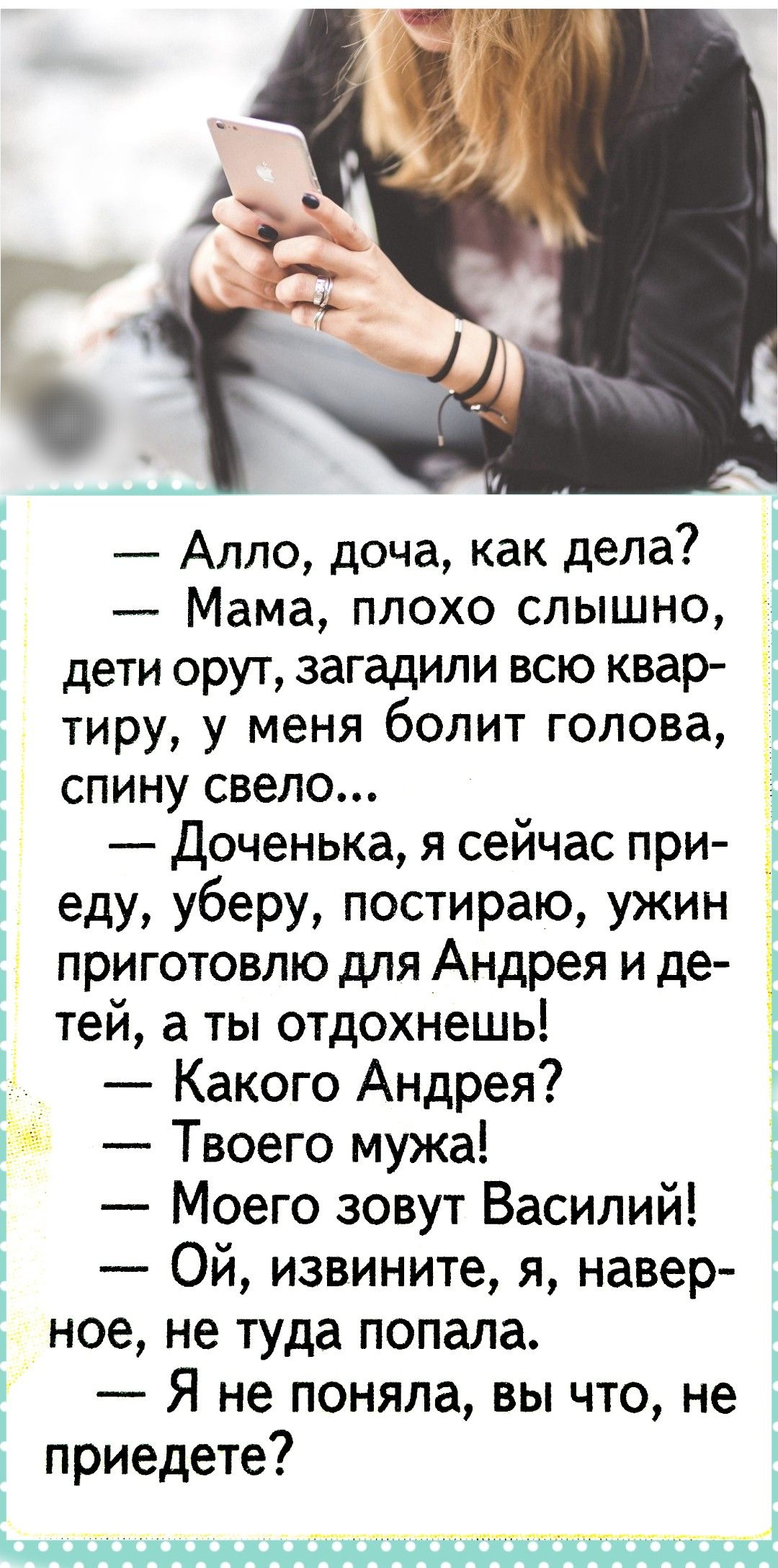 — Алло, дочка, как дела? — Мама, плохо слышно, дети орут, загадили всю квартиру, у меня болит голова, спину свело... — Доченька, я сейчас приеду, уберу, постираю, ужин приготовлю для Андрея и детей, а ты отдохнешь! — Какого Андрея? — Твоего мужа! — Моего зовут Василий! — Ой, извините, я, наверное, не туда попала. — Я не поняла, вы что, не приедете?