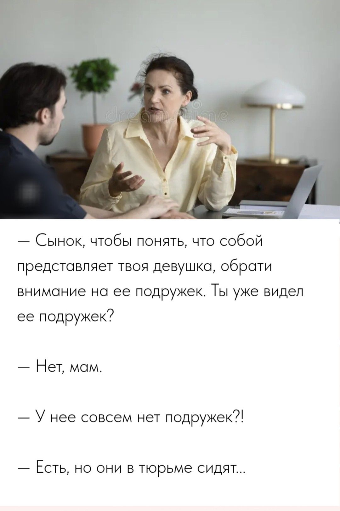 — Сынок, чтобы понять, что собой представляет твоя девушка, обрати внимание на ее подружек. Ты уже видел ее подружек?
— Нет, мам.
— У нее совсем нет подружек?!
— Есть, но они в тюрьме сидят...