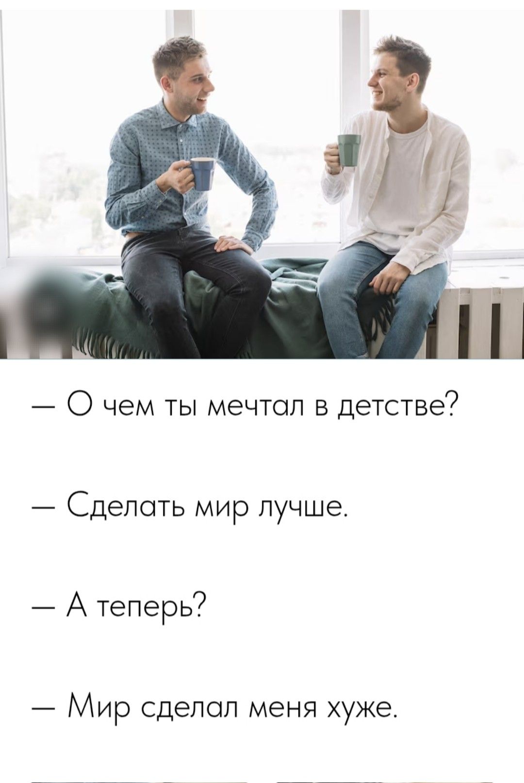 — О чем ты мечтал в детстве?
— Сделать мир лучше.
— А теперь?
— Мир сделал меня хуже.