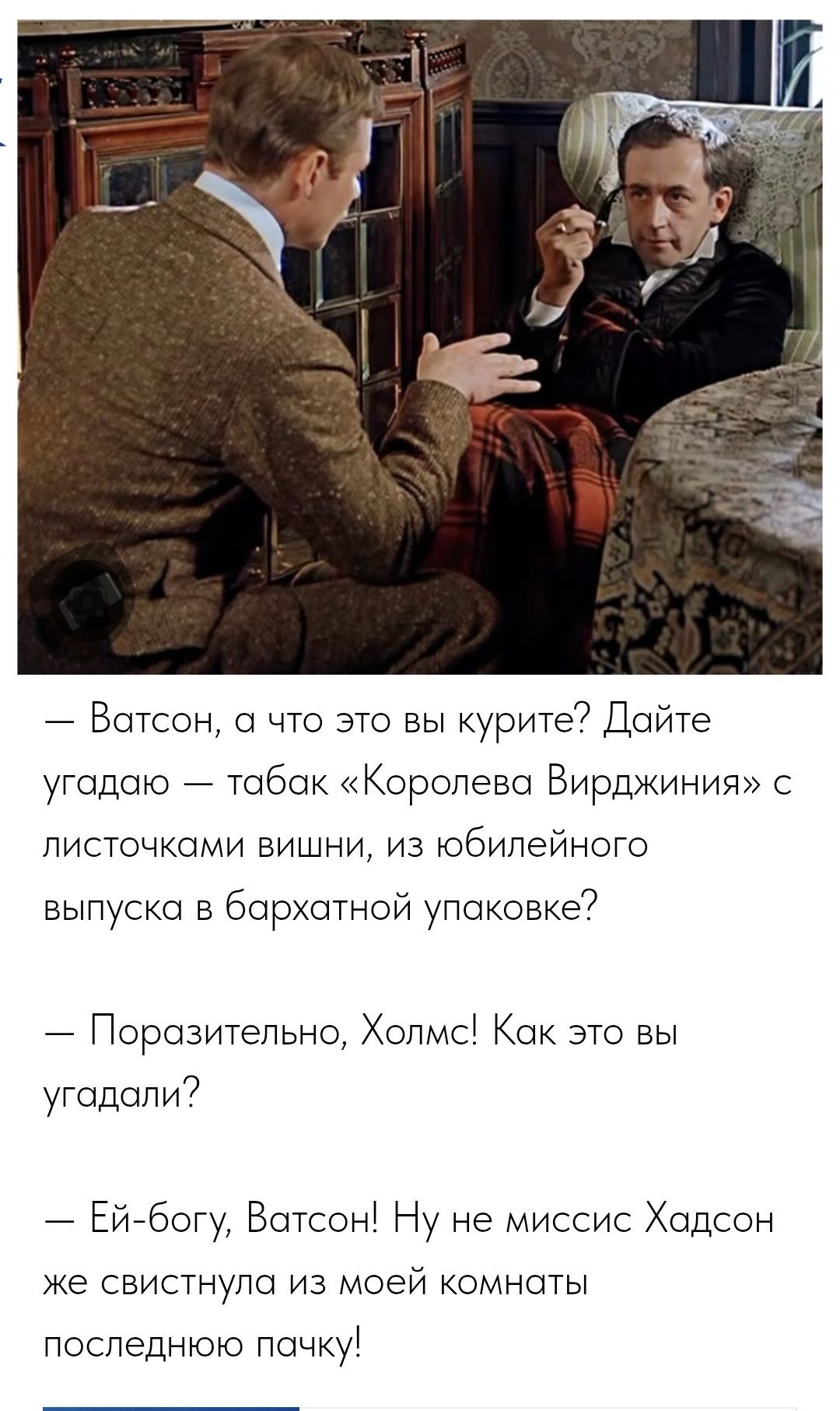— Ватсон, а что это вы курите? Дайте угадать — табак «Королева Вirdжинья» с листочками вишни, из юбилейного выпуска в бархатной упаковке?
— Поражительно, Холмс! Как это вы угадали?
— Эй-бог, Ватсон! Ну не миссис Хадсон же свистнула из моей комнаты последнюю пачку!