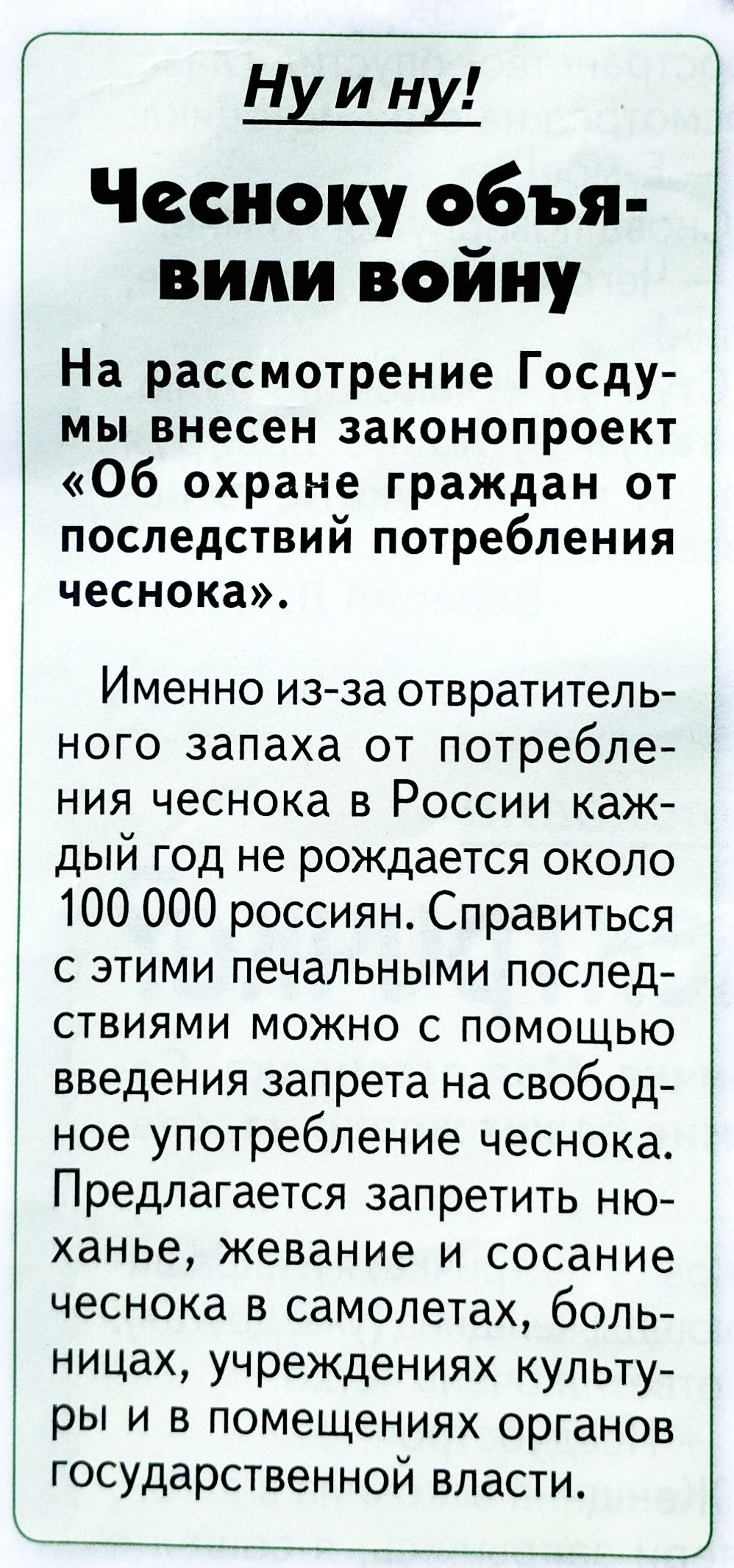 Ну и ну! Чесноку объявили войну На рассмотрение Госдумы внесен законопроект «Об охране граждан от последствий потребления чеснока». Именно из-за отвратительного запаха от потребления чеснока в России каждый год не рождается около 100 000 россиян. Справиться с этими печальными последствиями можно с помощью введения запрета на свободное употребление чеснока. Предлагается запретить нюханье, жевание и сосание чеснока в самолетах, больницах, учреждениях культуры и в помещениях органов государственной власти.