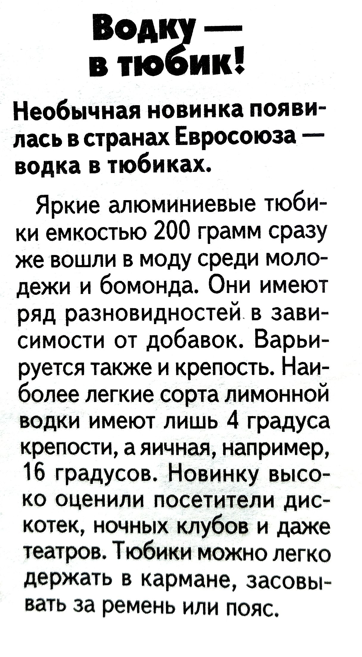Водку — в тюбик! Необычная новинка появилась в странах Евросоюза — водка в тюбиках. Яркие алюминиевые тюбики емкостью 200 грамм сразу же вошли в моду среди молодежи и бомонда. Они имеют ряд разновидностей в зависимости от добавок. Варьируется также и крепость. Наиболее легкие сорта лимонной водки имеют лишь 4 градуса крепости, а яичная, например, 16 градусов. Новинку высоко оценили посетители дискотек, ночных клубов и даже театров. Тюбики можно легко держать в кармане, засовывать за ремень или пояс.