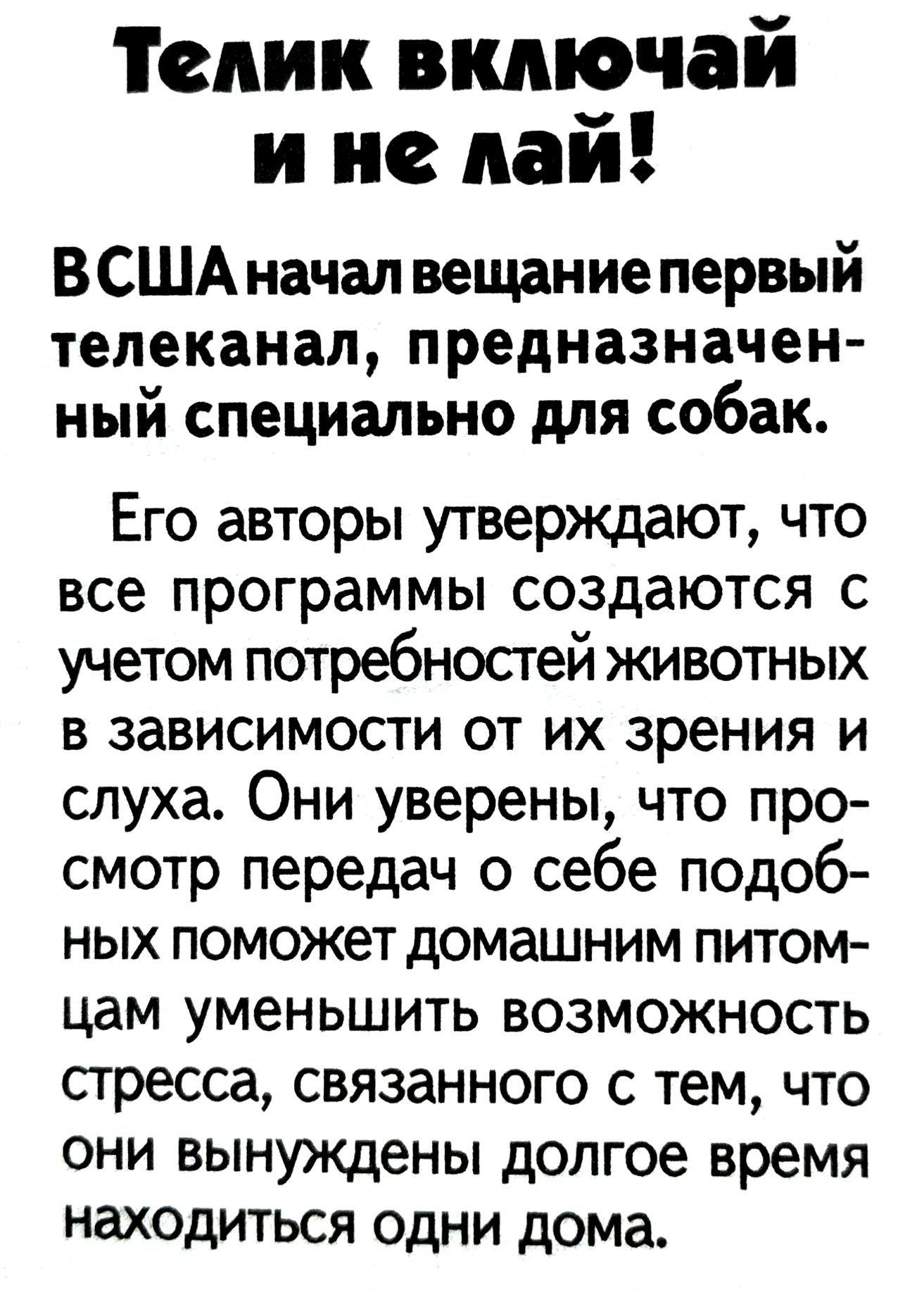 Телик включай
и не лай! В США начал вещание первый телеканал, предназначенный специально для собак. Его авторы утверждают, что все программы создаются с учетом потребностей животных в зависимости от их зрения и слуха. Они уверены, что просмотр передач о себе подобных поможет домашним питцам уменьшить возможность стресса, связанного с тем, что они вынуждены долгое время находиться одни дома.