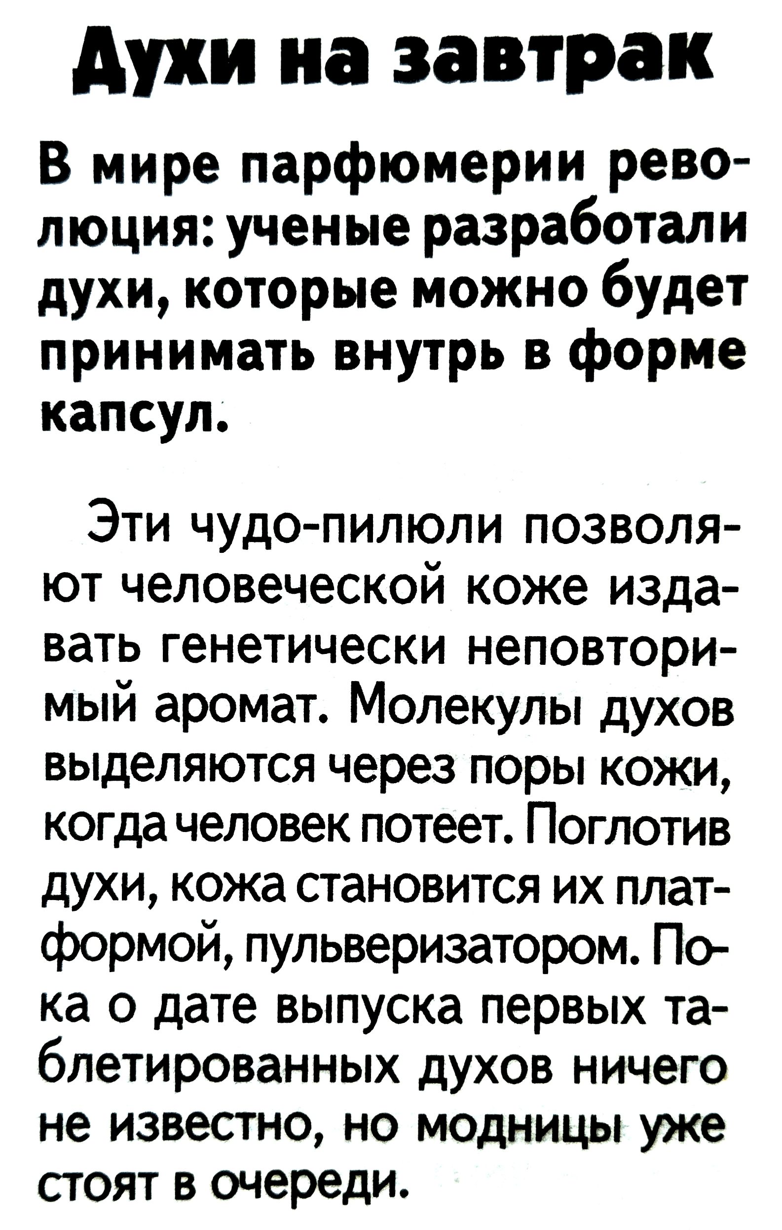 Духи на завтрак

В мире парфюмерии революция: ученые разработали духи, которые можно будет принимать внутрь в форме капсул.

Эти чудо-пилюли позволяют человеческой коже издавать генетически неповторимый аромат. Молекулы духов выделяются через поры кожи, когда человек потеет. Поглотив духи, кожа становится их платформой, пульверизатором. Пока о дате выпуска первых таблетированных духов ничего не известно, но модницы уже стоят в очереди.