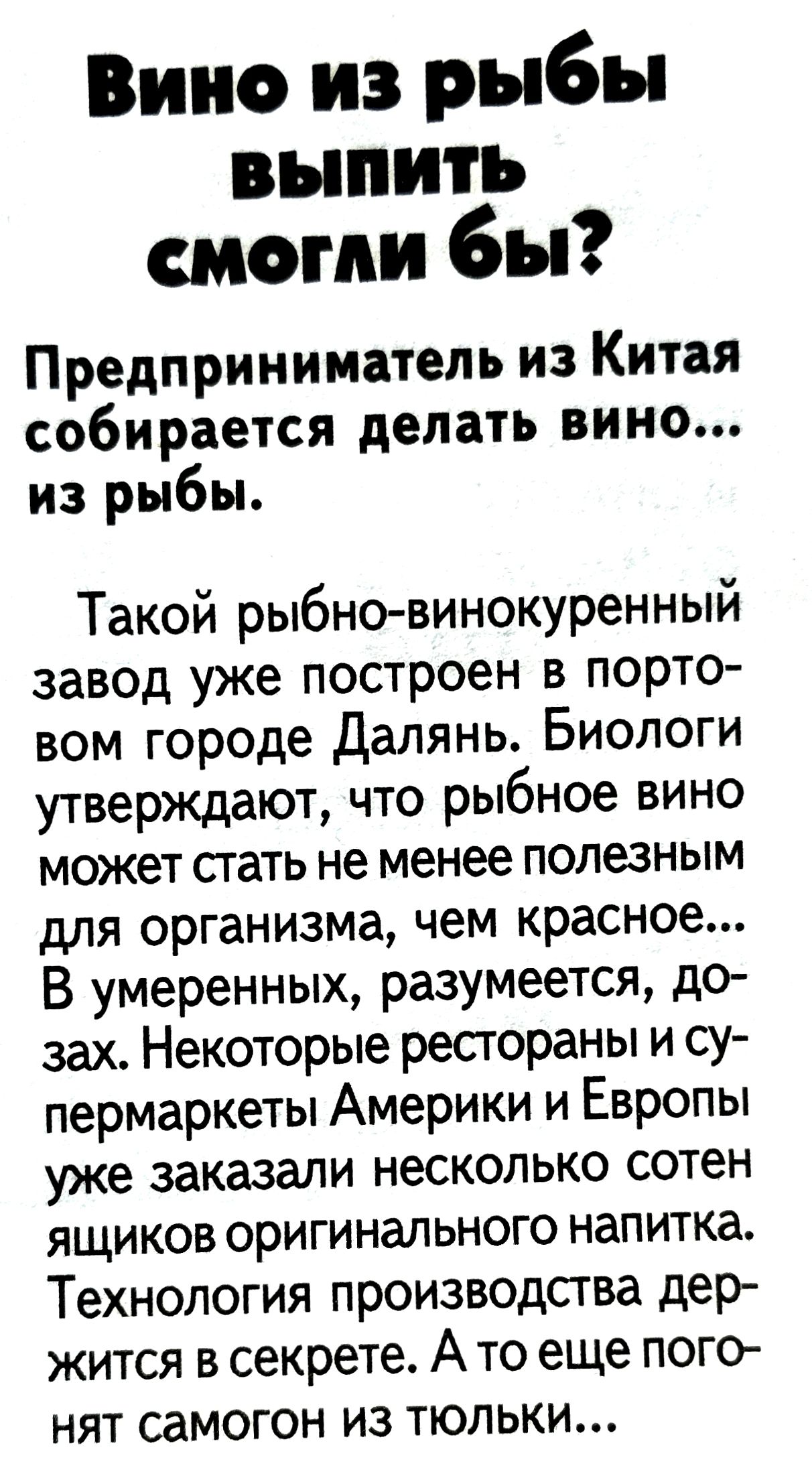 Вино из рыбы выпить смогли бы?
Предприниматель из Китая собирается делать вино... из рыбы.

Такой рыбно-винокуренный завод уже построен в портовом городе Далянь. Биологи утверждают, что рыбное вино может стать не менее полезным для организма, чем красное... В умеренных, разумеется, дозах. Некоторые рестораны и супермаркеты Америки и Европы уже заказали несколько сотен ящиков оригинального напитка. Технология производства держится в секрете. А то еще погонят самогон из только...