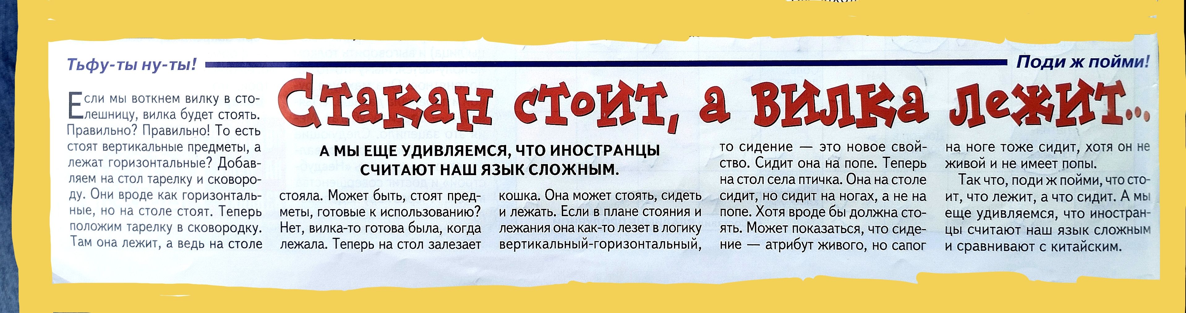 Стакан стоит, а вилка лежит.

А мы еще удивляемся, что иностранцы считают наш язык сложным.

Если бы не язык, то все было бы просто. Примерно так: стул — стоит, а стол — лежит. Удивительно, да? Как-то раз я задался вопросом, почему, собственно, так? Почему один предмет стоит, а другой — лежит? Это вообще ведь тоже не логично.

Стол-то ведь тоже в своем роде стоит. Теперь, оказывается, если мы сочетаем эти две буквы — Л и И, то получается, что они становятся другими, как и в случае с нашими чудесными предметами. А есть еще и другие примеры, но, как всегда, они остаются где-то на уровне восприятия, не доходя до нас. И по этой причине мой вопрос остался без ответа.