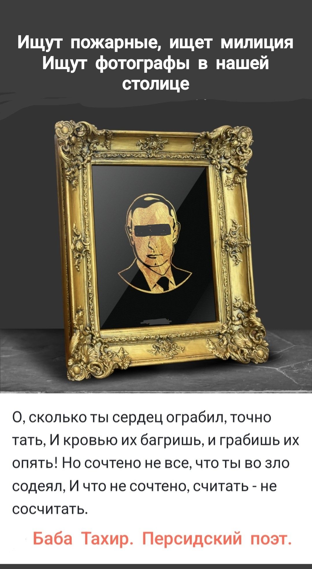 Ищут пожарные, ищет милиция
Ищут фотографии в нашей столице

О, сколько ты сердец ограбил, точно тать,
И кровью их багрить, и грабишь их опять!
Но сочтено не все, что ты во зло соделал,
И что не сочтено, считать - не сосчитать.

Баба Тахир. Персидский поэт.