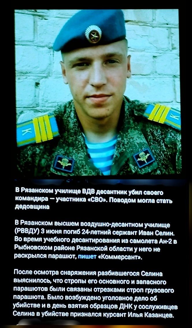 В Рязанском училище ВДВ десантник убил своего командира — участника «СВО». Поводом могла стать дедовщина.

В Рязанском высшем воздушно-десантном училище (РВВДУ) 3 июня погиб 24-летний сержант Иван Селин.
Во время учебного десантирования из самолета Ан-2 в Рыбновском районе Рязанской области у него не раскрылся парашют, пишет «Коммерсант». 

После осмотра снаряжения разбившегося Селина выяснилось, что он был основного и запасного парашюта обеими стропами отрезан сторон грубого производства. Согласно источникам, при этих обстоятельствах он мог попасть в день возврата обратно в сослуживцы и был причислен к расстрелянному илья Казанцев.