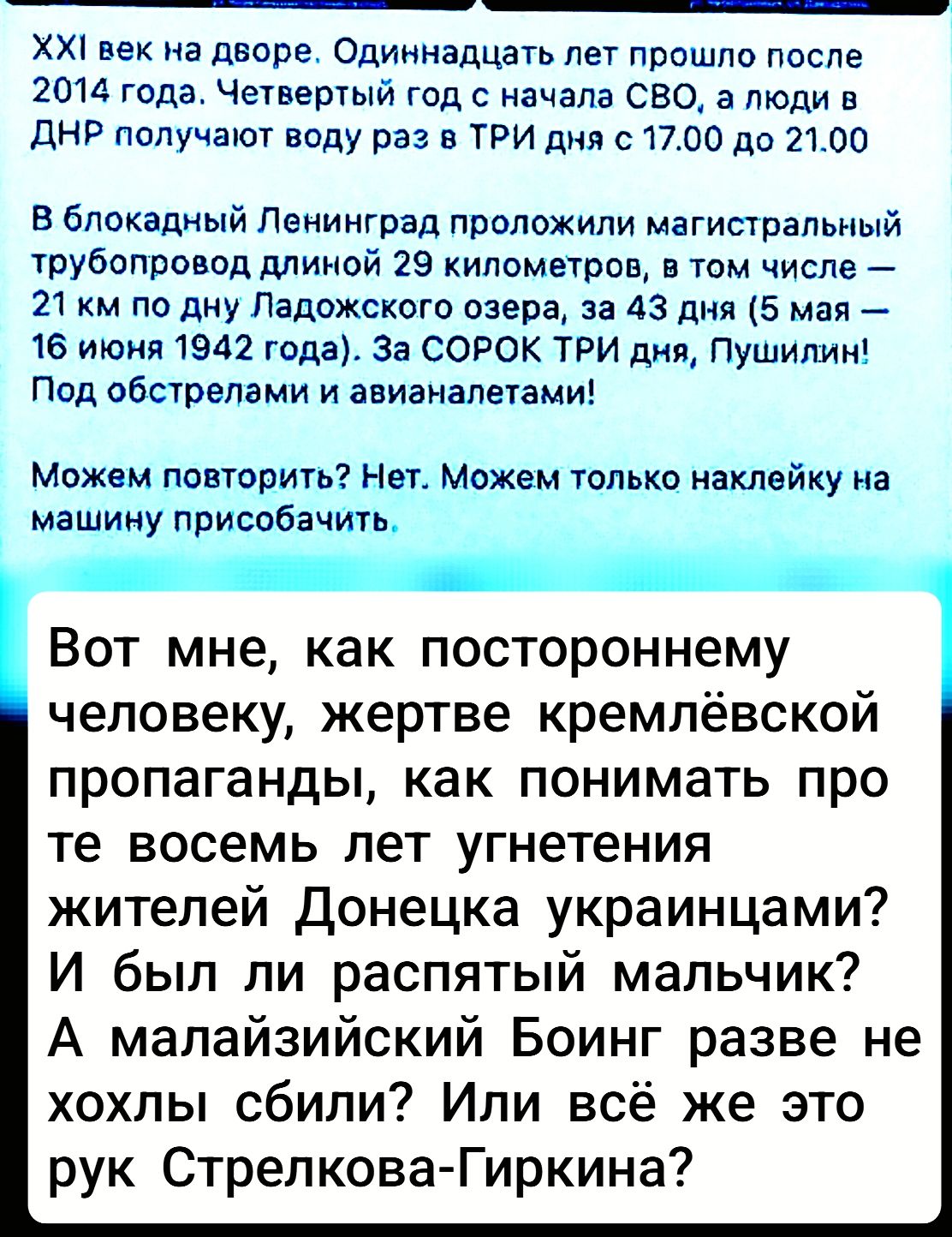 XXI век на дворе. Одиннадцать лет прошло после 2014 года. Четвертый год с начала СВО, а люди в ДНР получают воду раз с 17:00 до 21:00 В блокадный Ленинград проложили магистральный трубопровод длиной 29 километров, в том числе — 21 км по дну Ладожского озера, за 43 дня (5 мая — 16 июня 1942 года). За СОРОК ТРИ дня, Пушилин! Под обстрелами и авиатаман! Можем повторить? Нет. Можем только наклейку на машину присобачить. Вот мне, как постороннему человеку, жертве кремлёвской пропаганды, как понимать про те восемь лет угнетения жителей Донецка украинцами? И был ли распятый мальчик? А малайзийский Боинг разве не хотели сбить? Или всё же это рук Стрелкова-Гиркина?